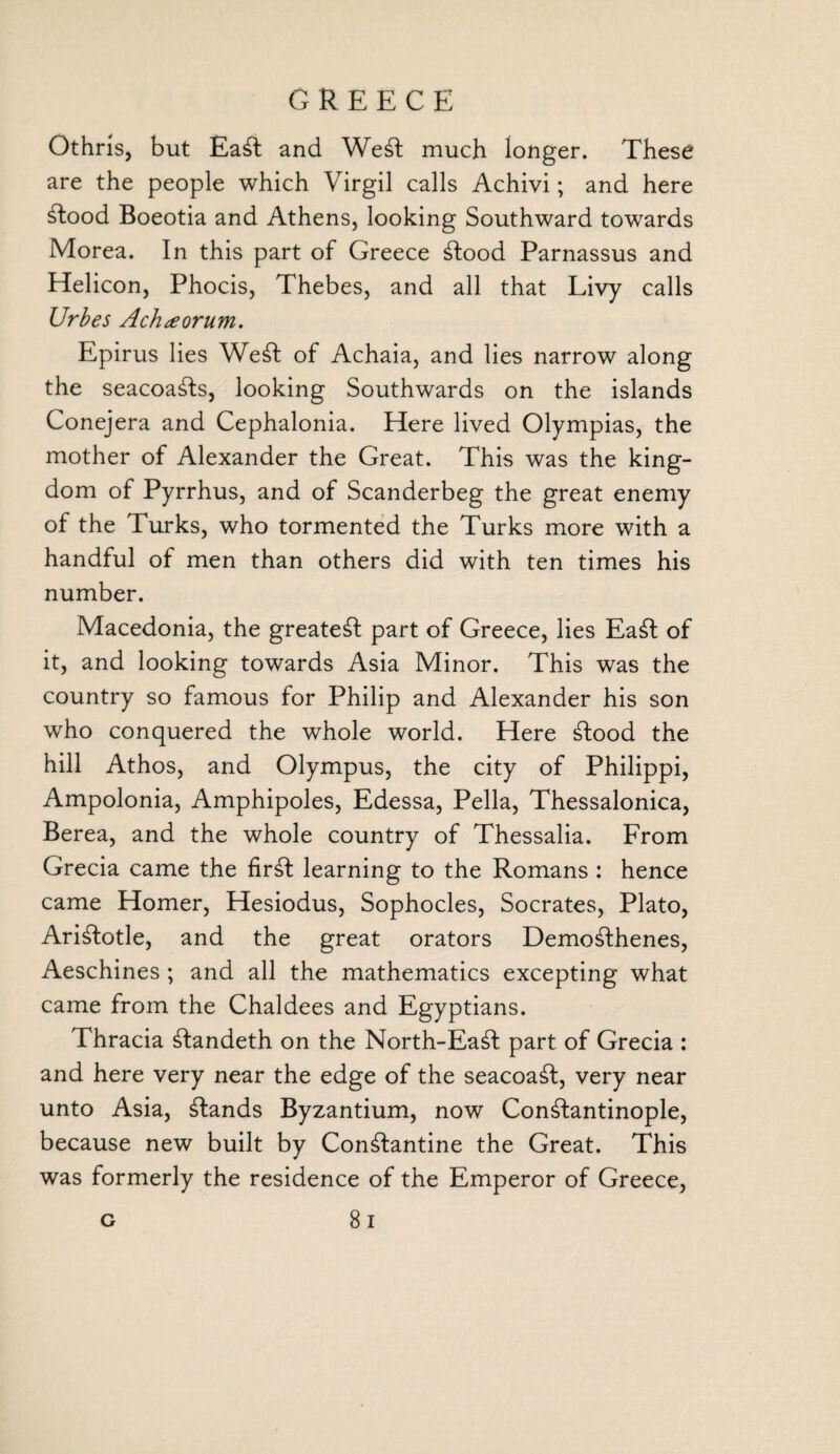 Othris, but £a£t and WeSl much longer. These are the people which Virgil calls Achivi; and here Stood Boeotia and Athens, looking Southward towards Morea. In this part of Greece Stood Parnassus and Helicon, Phocis, Thebes, and all that Livy calls Urbes Achteorum. Epirus lies WeSt of Achaia, and lies narrow along the seacoaSts, looking Southwards on the islands Conejera and Cephalonia. Here lived Olympias, the mother of Alexander the Great. This was the king¬ dom of Pyrrhus, and of Scanderbeg the great enemy of the Turks, who tormented the Turks more with a handful of men than others did with ten times his number. Macedonia, the greatest part of Greece, lies EaSt of it, and looking towards Asia Minor. This was the country so famous for Philip and Alexander his son wrho conquered the whole world. Here Stood the hill Athos, and Olympus, the city of Philippi, Ampolonia, Amphipoles, Edessa, Pella, Thessalonica, Berea, and the whole country of Thessalia. From Grecia came the firSt learning to the Romans : hence came Homer, Hesiodus, Sophocles, Socrates, Plato, Aristotle, and the great orators Demosthenes, Aeschines ; and all the mathematics excepting what came from the Chaldees and Egyptians. Thracia Standeth on the North-EaSt part of Grecia : and here very near the edge of the seacoaSt, very near unto Asia, Stands Byzantium, now Constantinople, because new built by ConStantine the Great. This was formerly the residence of the Emperor of Greece, 8 i G