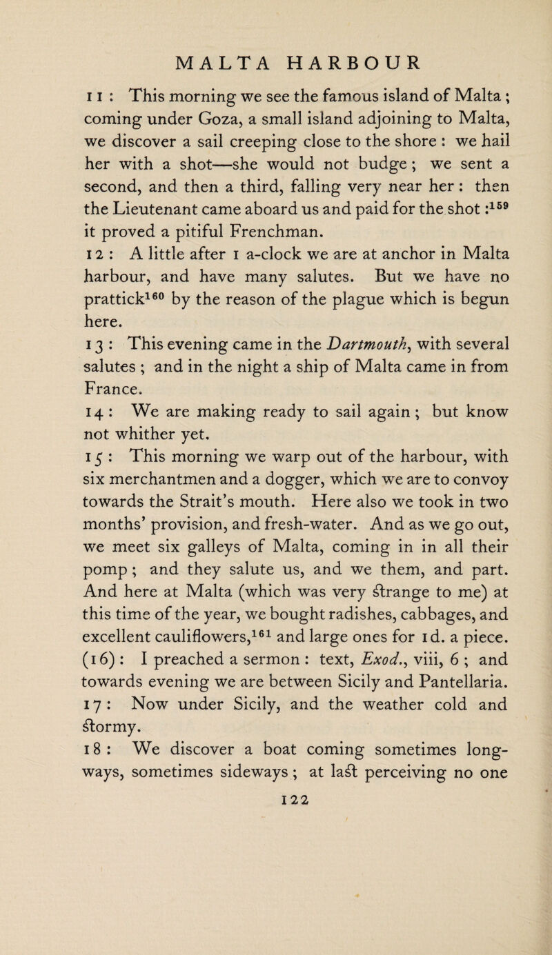 MALTA HARBOUR 11 : This morning we see the famous island of Malta ; coming under Goza, a small island adjoining to Malta, we discover a sail creeping close to the shore : we hail her with a shot-—she would not budge ; we sent a second, and then a third, falling very near her: then the Lieutenant came aboard us and paid for the shot :159 it proved a pitiful Frenchman. 12: A little after i a-clock we are at anchor in Malta harbour, and have many salutes. But we have no prattick160 by the reason of the plague which is begun here. 13 : This evening came in the Dartmouth, with several salutes ; and in the night a ship of Malta came in from France. 14 : We are making ready to sail again; but know not whither yet. 15 : This morning we warp out of the harbour, with six merchantmen and a dogger, v/hich we are to convoy towards the Strait’s mouth. Here also we took in two months’ provision, and fresh-water. And as we go out, we meet six galleys of Malta, coming in in all their pomp; and they salute us, and we them, and part. And here at Malta (which was very strange to me) at this time of the year, we bought radishes, cabbages, and excellent cauliflowers,161 and large ones for id. a piece. (16): I preached a sermon : text, Exod., viii, 6 ; and towards evening we are between Sicily and Pantellaria. 17 : Now under Sicily, and the weather cold and stormy. 18 : We discover a boat coming sometimes long¬ ways, sometimes sideways; at la£t perceiving no one