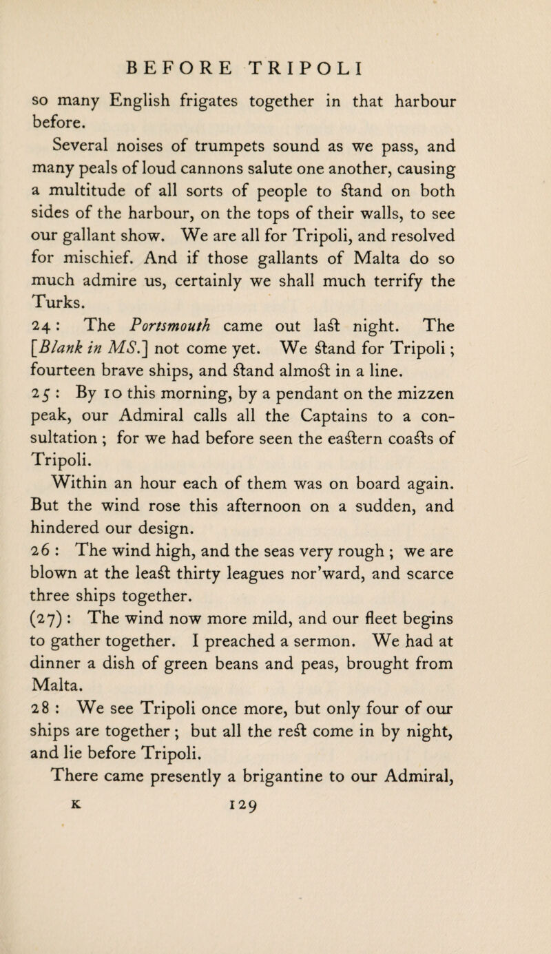 BEFORE TRIPOLI so many English frigates together in that harbour before. Several noises of trumpets sound as we pass, and many peals of loud cannons salute one another, causing a multitude of all sorts of people to ftand on both sides of the harbour, on the tops of their walls, to see our gallant show. We are all for Tripoli, and resolved for mischief. And if those gallants of Malta do so much admire us, certainly we shall much terrify the Turks. 24: The Portsmouth came out laft night. The [Blank in MS.~\ not come yet. We ftand for Tripoli; fourteen brave ships, and ftand almost in a line. 25 : By 10 this morning, by a pendant on the mizzen peak, our Admiral calls all the Captains to a con¬ sultation ; for we had before seen the eastern coasts of Tripoli. Within an hour each of them was on board again. But the wind rose this afternoon on a sudden, and hindered our design. 26 : The wind high, and the seas very rough ; we are blown at the leaft thirty leagues nor’ward, and scarce three ships together. (27) : The wind now more mild, and our fleet begins to gather together. I preached a sermon. We had at dinner a dish of green beans and peas, brought from Malta. 28 : We see Tripoli once more, but only four of our ships are together; but all the reft come in by night, and lie before Tripoli. There came presently a brigantine to our Admiral,