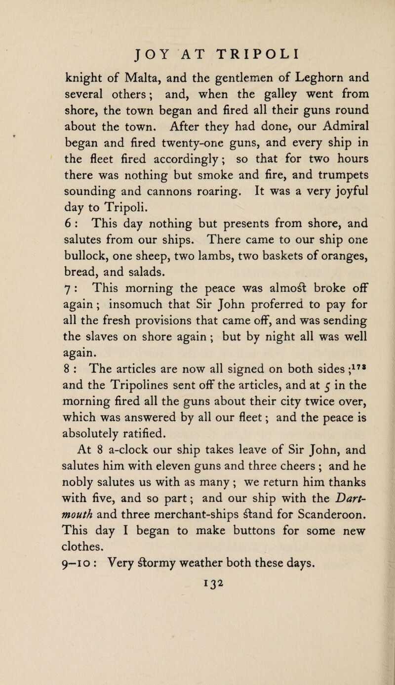 JOY AT TRIPOLI knight of Malta, and the gentlemen of Leghorn and several others; and, when the galley went from shore, the town began and fired all their guns round about the town. After they had done, our Admiral began and fired twenty-one guns, and every ship in the fleet fired accordingly; so that for two hours there was nothing but smoke and fire, and trumpets sounding and cannons roaring. It was a very joyful day to Tripoli. 6 : This day nothing but presents from shore, and salutes from our ships. There came to our ship one bullock, one sheep, two lambs, two baskets of oranges, bread, and salads. 7 : This morning the peace was almost broke off again ; insomuch that Sir John proferred to pay for all the fresh provisions that came off, and was sending the slaves on shore again ; but by night all was well again. 8 : The articles are now ail signed on both sides ;178 and the Tripolines sent off the articles, and at 5 in the morning fired all the guns about their city twice over, which was answered by all our fleet; and the peace is absolutely ratified. At 8 a-clock our ship takes leave of Sir John, and salutes him with eleven guns and three cheers ; and he nobly salutes us with as many; we return him thanks with five, and so part; and our ship with the Dart¬ mouth and three merchant-ships £tand for Scanderoon. This day I began to make buttons for some new clothes. 9—10 : Very stormy weather both these days.