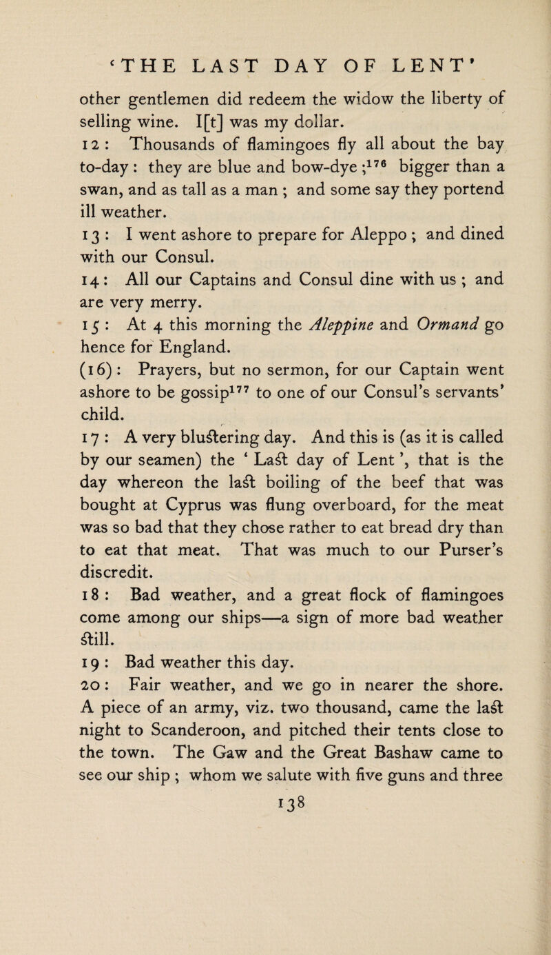 ‘THE LAST DAY OF LENT’ other gentlemen did redeem the widow the liberty of selling wine. I[t] was my dollar. 12 : Thousands of flamingoes fly all about the bay to-day : they are blue and bow-dye ;176 bigger than a swan, and as tall as a man ; and some say they portend ill weather. 13: I went ashore to prepare for Aleppo ; and dined with our Consul. 14: All our Captains and Consul dine with us ; and are very merry. 15: At 4 this morning the Aleppine and Ormand go hence for England. (16) : Prayers, but no sermon, for our Captain went ashore to be gossip177 to one of our Consul’s servants’ child. 17: A very blustering day. And this is (as it is called by our seamen) the ‘ LaSl day of Lent ’, that is the day whereon the laSt boiling of the beef that was bought at Cyprus was flung overboard, for the meat was so bad that they chose rather to eat bread dry than to eat that meat. That was much to our Purser’s discredit. 18 : Bad weather, and a great flock of flamingoes come among our ships—a sign of more bad weather Still. 19 : Bad weather this day. 20 : Fair weather, and we go in nearer the shore. A piece of an army, viz. two thousand, came the laSt night to Scanderoon, and pitched their tents close to the town. The Gaw and the Great Bashaw came to see our ship ; whom we salute with five guns and three