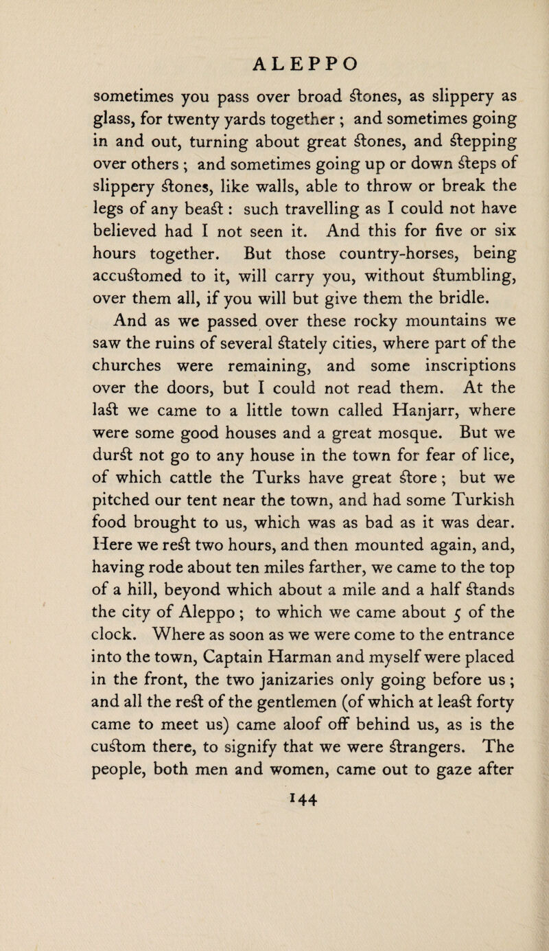 ALEPPO sometimes you pass over broad Clones, as slippery as glass, for twenty yards together ; and sometimes going in and out, turning about great Clones, and Pepping over others ; and sometimes going up or down Steps of slippery Clones, like walls, able to throw or break the legs of any beaSt: such travelling as I could not have believed had I not seen it. And this for five or six hours together. But those country-horses, being accustomed to it, will carry you, without Stumbling, over them all, if you will but give them the bridle. And as we passed over these rocky mountains we saw the ruins of several Stately cities, where part of the churches were remaining, and some inscriptions over the doors, but I could not read them. At the laSt we came to a little town called Hanjarr, where were some good houses and a great mosque. But we durSt not go to any house in the town for fear of lice, of which cattle the Turks have great Store; but we pitched our tent near the town, and had some Turkish food brought to us, which was as bad as it was dear. Here we reSt two hours, and then mounted again, and, having rode about ten miles farther, we came to the top of a hill, beyond which about a mile and a half Stands the city of Aleppo ; to which we came about 5 of the clock. Where as soon as we were come to the entrance into the town, Captain Harman and myself were placed in the front, the two janizaries only going before us; and all the reSt of the gentlemen (of which at leaSt forty came to meet us) came aloof off behind us, as is the cuStom there, to signify that we were Strangers. The people, both men and women, came out to gaze after