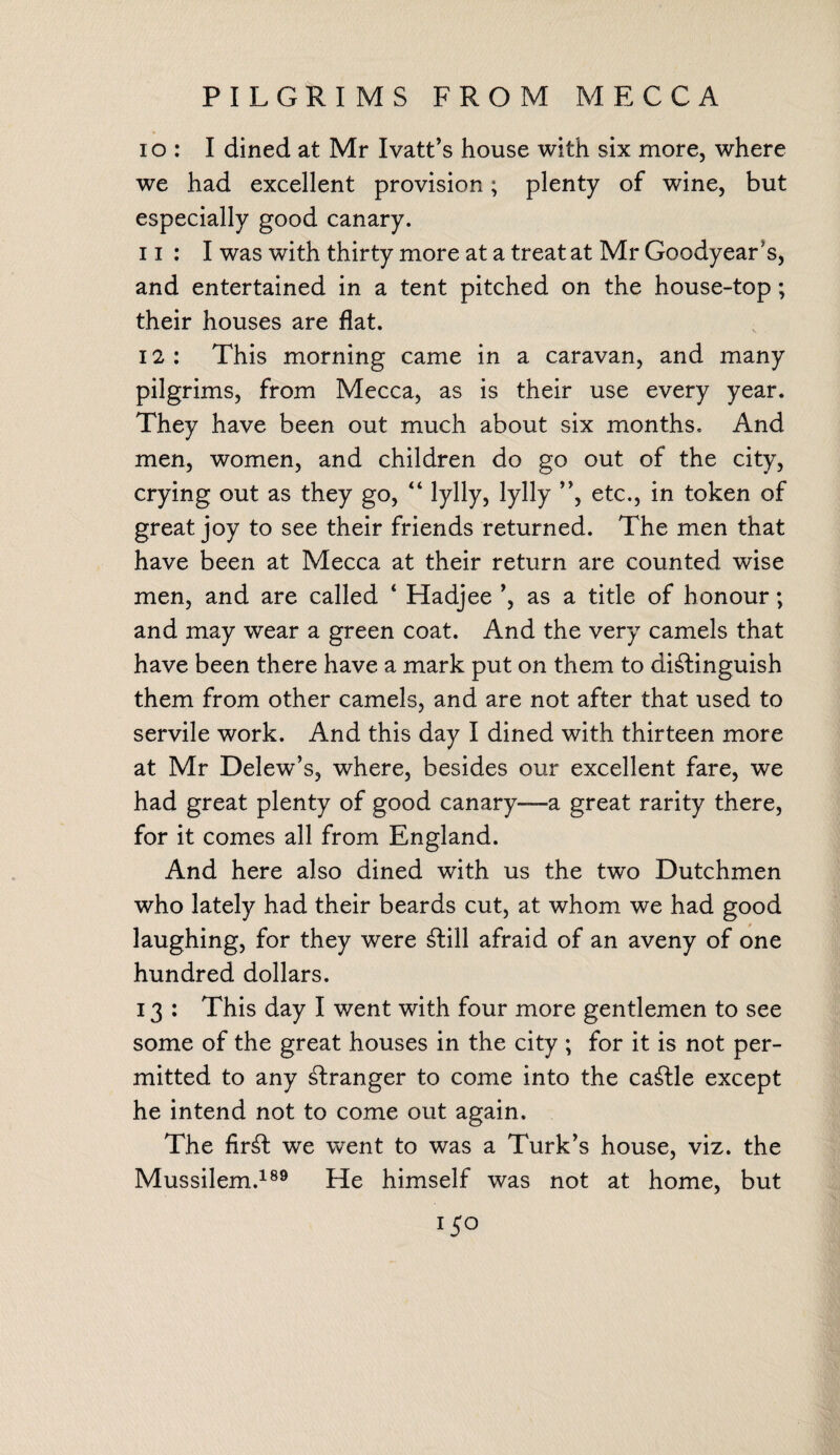PILGRIMS FROM MECCA 10 : I dined at Mr Ivatt’s house with six more, where we had excellent provision; plenty of wine, but especially good canary. 11 : I was with thirty more at a treat at Mr Goodyear's, and entertained in a tent pitched on the house-top; their houses are flat. 12 : This morning came in a caravan, and many pilgrims, from Mecca, as is their use every year. They have been out much about six months. And men, women, and children do go out of the city, crying out as they go, “ lylly, lylly ”, etc., in token of great joy to see their friends returned. The men that have been at Mecca at their return are counted wise men, and are called 4 Hadjee ’, as a title of honour; and may wear a green coat. And the very camels that have been there have a mark put on them to distinguish them from other camels, and are not after that used to servile work. And this day I dined with thirteen more at Mr Delew’s, where, besides our excellent fare, we had great plenty of good canary—a great rarity there, for it comes all from England. And here also dined with us the two Dutchmen who lately had their beards cut, at whom we had good laughing, for they were Still afraid of an aveny of one hundred dollars. 13 : This day I went with four more gentlemen to see some of the great houses in the city ; for it is not per¬ mitted to any Stranger to come into the caStle except he intend not to come out again. The firSt we went to was a Turk’s house, viz. the Mussilem.189 He himself was not at home, but i$o