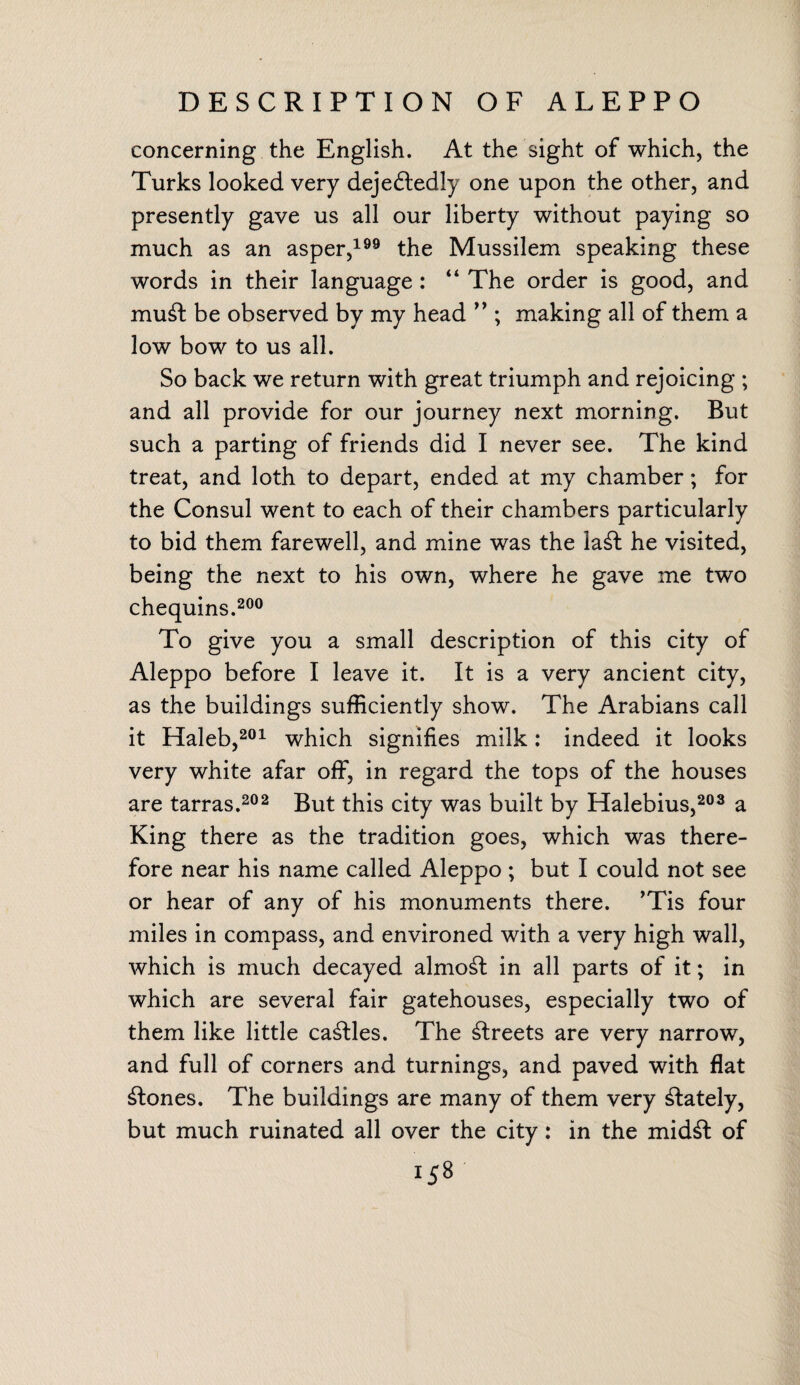 concerning the English. At the sight of which, the Turks looked very dejeftedly one upon the other, and presently gave us all our liberty without paying so much as an asper,199 the Mussilem speaking these words in their language : “ The order is good, and mu£t be observed by my head ” ; making all of them a low bow to us all. So back we return with great triumph and rejoicing ; and all provide for our journey next morning. But such a parting of friends did I never see. The kind treat, and loth to depart, ended at my chamber; for the Consul went to each of their chambers particularly to bid them farewell, and mine was the la£t he visited, being the next to his own, where he gave me two chequins.200 To give you a small description of this city of Aleppo before I leave it. It is a very ancient city, as the buildings sufficiently show. The Arabians call it Haleb,201 which signifies milk: indeed it looks very white afar off, in regard the tops of the houses are tarras.202 But this city was built by Halebius,203 a King there as the tradition goes, which was there¬ fore near his name called Aleppo ; but I could not see or hear of any of his monuments there. ’Tis four miles in compass, and environed with a very high wall, which is much decayed almost in all parts of it; in which are several fair gatehouses, especially two of them like little cattles. The Greets are very narrow, and full of corners and turnings, and paved with flat Clones. The buildings are many of them very lately, but much ruinated all over the city: in the mid£t of