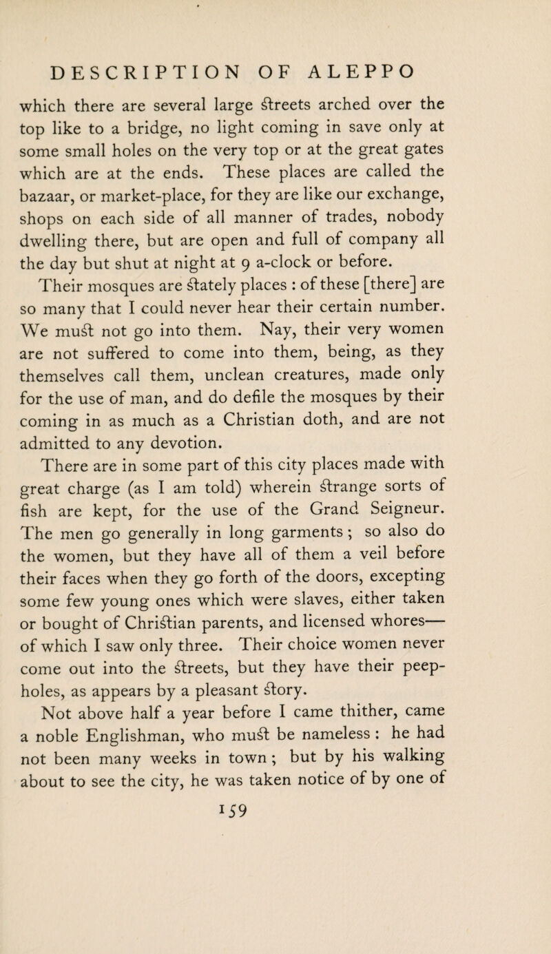 which there are several large streets arched over the top like to a bridge, no light coming in save only at some small holes on the very top or at the great gates which are at the ends. These places are called the bazaar, or market-place, for they are like our exchange, shops on each side of all manner of trades, nobody dwelling there, but are open and full of company all the day but shut at night at 9 a-clock or before. Their mosques are ^lately places : of these [there] are so many that I could never hear their certain number. We mu£t not go into them. Nay, their very women are not suffered to come into them, being, as they themselves call them, unclean creatures, made only for the use of man, and do defile the mosques by their coming in as much as a Christian doth, and are not admitted to any devotion. There are in some part of this city places made with great charge (as I am told) wherein strange sorts of fish are kept, for the use of the Grand Seigneur. The men go generally in long garments; so also do the women, but they have all of them a veil before their faces when they go forth of the doors, excepting some few young ones which were slaves, either taken or bought of Christian parents, and licensed whores— of which I saw only three. Their choice women never come out into the streets, but they have their peep¬ holes, as appears by a pleasant £tory. Not above half a year before I came thither, came a noble Englishman, who mu£t be nameless : he had not been many weeks in town ; but by his walking about to see the city, he was taken notice of by one of