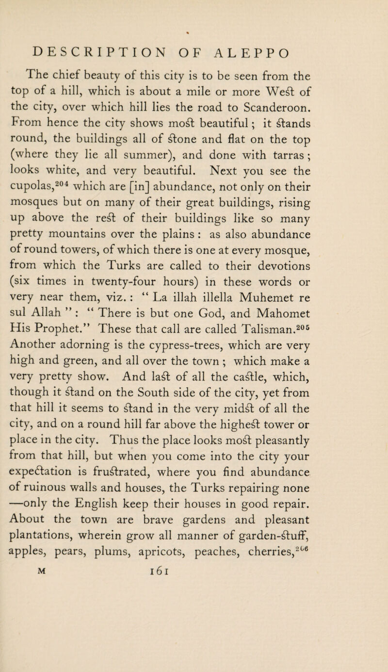 The chief beauty of this city is to be seen from the top of a hill, which is about a mile or more Weft of the city, over which hill lies the road to Scanderoon. From hence the city shows moft beautiful; it ftands round, the buildings all of ftone and flat on the top (where they lie all summer), and done with tarras ; looks white, and very beautiful. Next you see the cupolas,204 which are [in] abundance, not only on their mosques but on many of their great buildings, rising up above the reft of their buildings like so many pretty mountains over the plains : as also abundance of round towers, of which there is one at every mosque, from which the Turks are called to their devotions (six times in twenty-four hours) in these words or very near them, viz. : “ La illah illella Muhemet re sul Allah ” : “ There is but one God, and Mahomet His Prophet/’ These that call are called Talisman.205 Another adorning is the cypress-trees, which are very high and green, and all over the town ; which make a very pretty show. And laffc of all the caftle, which, though it ftand on the South side of the city, yet from that hill it seems to ftand in the very midft of all the city, and on a round hill far above the higheft tower or place in the city. Thus the place looks moft pleasantly from that hill, but when you come into the city your expectation is fruftrated, where you find abundance of ruinous walls and houses, the Turks repairing none —only the English keep their houses in good repair. About the town are brave gardens and pleasant plantations, wherein grow all manner of garden-ftuff, apples, pears, plums, apricots, peaches, cherries,206