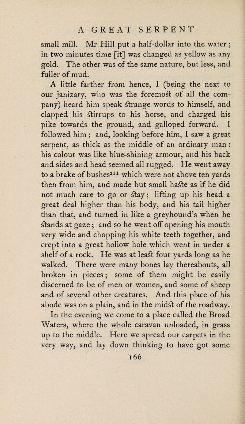 A GREAT SERPENT small mill. Mr Hill put a half-dollar into the water; in two minutes time [it] was changed as yellow as any gold. The other was of the same nature, but less, and fuller of mud. A little farther from hence, I (being the next to our janizary, who was the foremost of all the com¬ pany) heard him speak strange words to himself, and clapped his stirrups to his horse, and charged his pike towards the ground, and galloped forward. I followed him ; and, looking before him, I saw a great serpent, as thick as the middle of an ordinary man : his colour was like blue-shining armour, and his back and sides and head seemed all rugged. He went away to a brake of bushes211 which were not above ten yards then from him, and made but small ha£te as if he did not much care to go or £tay; lifting up his head a great deal higher than his body, and his tail higher than that, and turned in like a greyhound’s when he stands at gaze ; and so he went off opening his mouth very wide and chopping his white teeth together, and crept into a great hollow hole which went in under a shelf of a rock. He was at lea£t four yards long as he walked. There were many bones lay thereabouts, all broken in pieces; some of them might be easily discerned to be of men or women, and some of sheep and of several other creatures. And this place of his abode was on a plain, and in the mid£t of the roadway. In the evening we come to a place called the Broad Waters, where the whole caravan unloaded, in grass up to the middle. Here we spread our carpets in the very way, and lay down thinking to have got some
