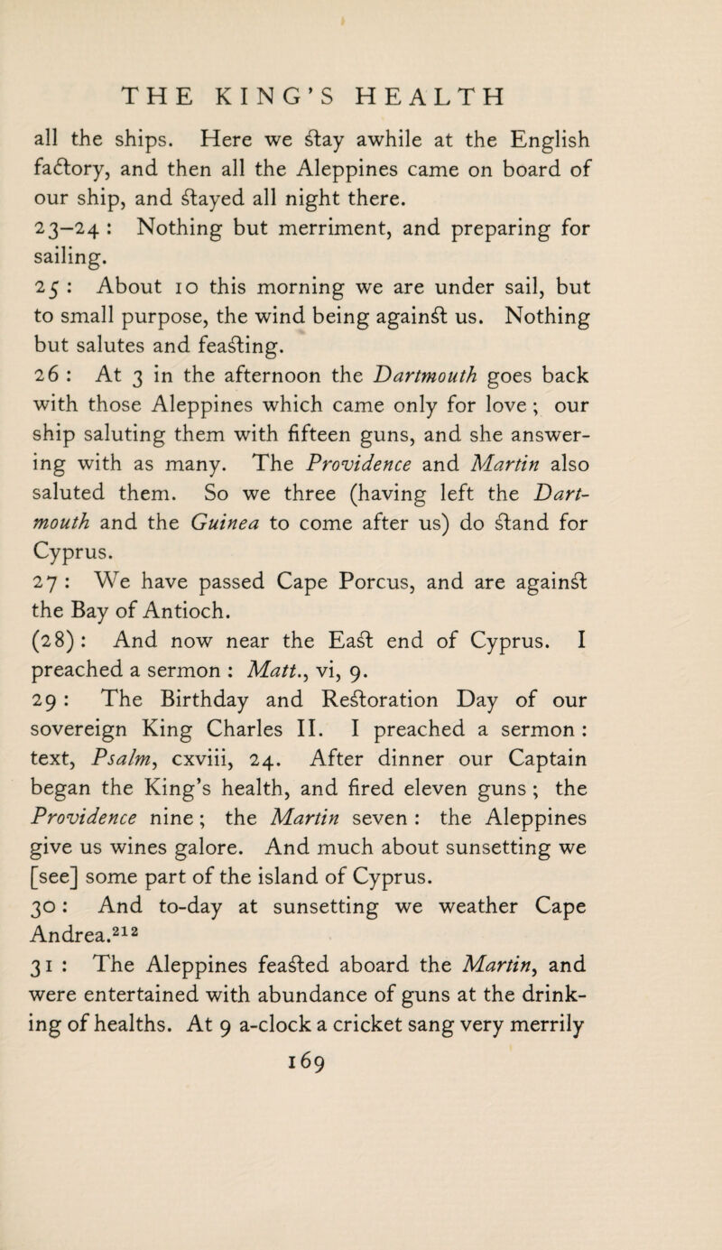 THE KING’S HEALTH all the ships. Here we Slay awhile at the English fadlory, and then all the Aleppines came on board of our ship, and stayed all night there. 23-24 : Nothing but merriment, and preparing for sailing. 25 : About 10 this morning w^e are under sail, but to small purpose, the wind being against us. Nothing but salutes and feasting. 26 : At 3 in the afternoon the Dartmouth goes back with those Aleppines which came only for love; our ship saluting them with fifteen guns, and she answer¬ ing with as many. The Providence and Martin also saluted them. So we three (having left the Dart¬ mouth and the Guinea to come after us) do Sland for Cyprus. 27 : We have passed Cape Porcus, and are against the Bay of Antioch. (28): And now near the EaSl end of Cyprus. I preached a sermon : Matt., vi, 9. 29 : The Birthday and Restoration Day of our sovereign King Charles II. I preached a sermon : text, Psalm, cxviii, 24. After dinner our Captain began the King’s health, and fired eleven guns ; the Providence nine; the Martin seven : the Aleppines give us wines galore. And much about sunsetting we [see] some part of the island of Cyprus. 30: And to-day at sunsetting we weather Cape Andrea.212 31 : The Aleppines feaSled aboard the Martin, and were entertained with abundance of guns at the drink¬ ing of healths. At 9 a-clock a cricket sang very merrily