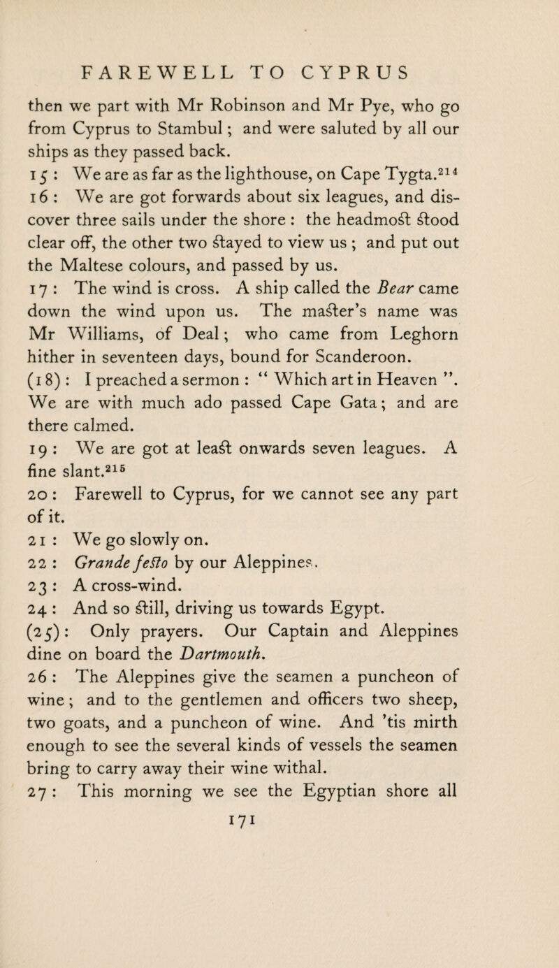 FAREWELL TO CYPRUS then we part with Mr Robinson and Mr Pye, who go from Cyprus to Stambul; and were saluted by all our ships as they passed back. 15: We are as far as the lighthouse, on Cape Tygta.214 16 : We are got forwards about six leagues, and dis¬ cover three sails under the shore : the headmost £food clear off, the other two stayed to view us ; and put out the Maltese colours, and passed by us. 17 : The wind is cross. A ship called the Bear came down the wind upon us. The maker’s name was Mr Williams, of Deal; who came from Leghorn hither in seventeen days, bound for Scanderoon. (18): I preached a sermon : “ Which art in Heaven ”. We are with much ado passed Cape Gata; and are there calmed. 19 : We are got at lea£t onwards seven leagues. A fine slant.216 20 : Farewell to Cyprus, for we cannot see any part of it. 21 : We go slowly on. 22 : Grande fetto by our Aleppines. 23: A cross-wind. 24 : And so £fcill, driving us towards Egypt. (25): Only prayers. Our Captain and Aleppines dine on board the Dartmouth, 26 : The Aleppines give the seamen a puncheon of wine ; and to the gentlemen and officers two sheep, two goats, and a puncheon of wine. And ’tis mirth enough to see the several kinds of vessels the seamen bring to carry away their wine withal. 27 : This morning we see the Egyptian shore all