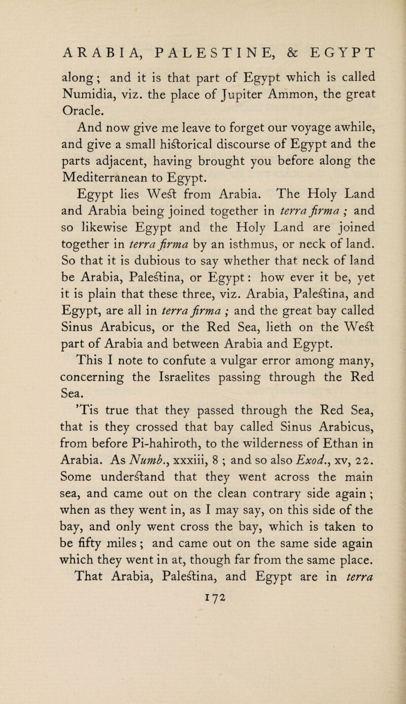 ARABIA, PALESTINE, & EGYPT along; and it is that part of Egypt which is called Numidia, viz. the place of Tupiter Ammon, the great Oracle. And now give me leave to forget our voyage awhile, and give a small historical discourse of Egypt and the parts adjacent, having brought you before along the Mediterranean to Egypt. Egypt lies WeSt from Arabia. The Holy Land and Arabia being joined together in terra firma ; and so likewise Egypt and the Holy Land are joined together in terra firma by an isthmus, or neck of land. So that it is dubious to say whether that neck of land be Arabia, PaleStina, or Egypt: how ever it be, yet it is plain that these three, viz. Arabia, PaleStina, and Egypt, are all in terra firma ; and the great bay called Sinus Arabicus, or the Red Sea, lieth on the WeSt part of Arabia and between Arabia and Egypt, This I note to confute a vulgar error among many, concerning the Israelites passing through the Red Sea. ’Tis true that they passed through the Red Sea, that is they crossed that bay called Sinus Arabicus, from before Pi-hahiroth, to the wilderness of Ethan in Arabia. As Numbxxxiii, 8 ; and so also Exod.y xv, 2 2. Some understand that they went across the main sea, and came out on the clean contrary side again ; when as they went in, as I may say, on this side of the bay, and only went cross the bay, which is taken to be fifty miles; and came out on the same side again which they went in at, though far from the same place. That Arabia, PaleStina, and Egypt are in terra