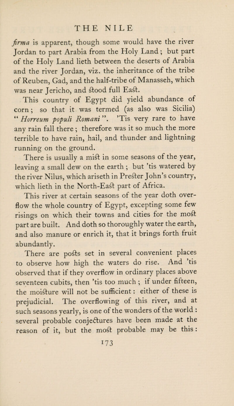 THE NILE firma is apparent, though some would have the river Jordan to part Arabia from the Holy Land; but part of the Holy Land lieth between the deserts of Arabia and the river Jordan, viz. the inheritance of the tribe of Reuben, Gad, and the half-tribe of Manasseh, which was near Jericho, and Ctood full Ea£t. This country of Egypt did yield abundance of corn; so that it was termed (as also was Sicilia) “ Horreum populi Romani ’Tis very rare to have any rain fall there; therefore was it so much the more terrible to have rain, hail, and thunder and lightning running on the ground. There is usually a mi£t in some seasons of the year, leaving a small dew on the earth ; but ’tis watered by the river Nilus, which ariseth in Prefer John’s country, which lieth in the North-Eadt part of Africa. This river at certain seasons of the year doth over¬ flow the whole country of Egypt, excepting some few risings on which their towns and cities for the mod part are built. And doth so thoroughly water the earth, and also manure or enrich it, that it brings forth fruit abundantly. There are po£ts set in several convenient places to observe how high the waters do rise. And ’tis observed that if they overflow in ordinary places above seventeen cubits, then ’tis too much ; if under fifteen, the moisture will not be sufficient: either of these is prejudicial. The overflowing of this river, and at such seasons yearly, is one of the wonders of the world : several probable conjectures have been made at the reason of it, but the mod probable may be this :