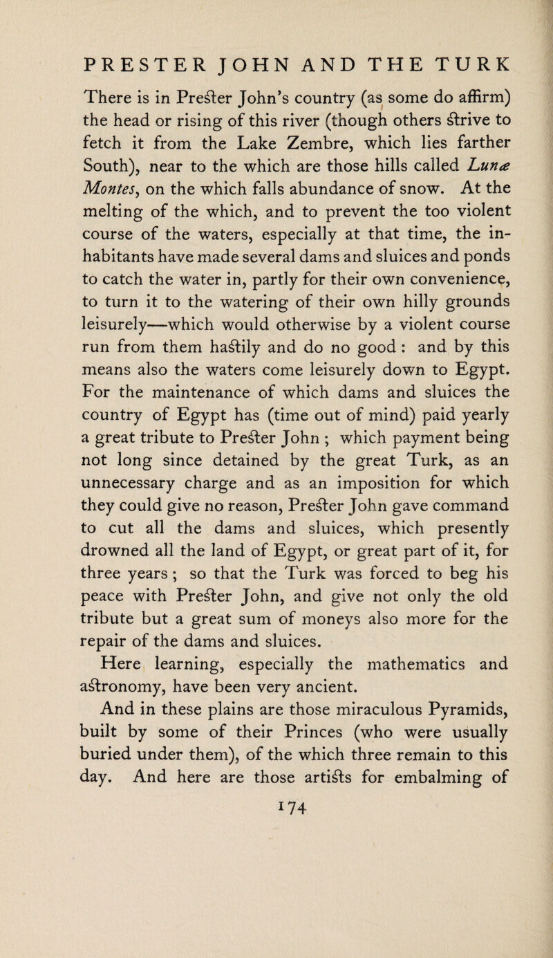 PRESTER JOHN AND THE TURK There is in Prefer John’s country (as some do affirm) the head or rising of this river (though others strive to fetch it from the Lake Zembre, which lies farther South), near to the which are those hills called Lun<e Montes, on the which falls abundance of snow. At the melting of the which, and to prevent the too violent course of the waters, especially at that time, the in¬ habitants have made several dams and sluices and ponds to catch the water in, partly for their own convenience, to turn it to the watering of their own hilly grounds leisurely—which would otherwise by a violent course run from them hastily and do no good : and by this means also the waters come leisurely down to Egypt. For the maintenance of which dams and sluices the country of Egypt has (time out of mind) paid yearly a great tribute to Premier John ; which payment being not long since detained by the great Turk, as an unnecessary charge and as an imposition for which they could give no reason, Prefer John gave command to cut all the dams and sluices, which presently drowned all the land of Egypt, or great part of it, for three years ; so that the Turk was forced to beg his peace with Premier John, and give not only the old tribute but a great sum of moneys also more for the repair of the dams and sluices. Here learning, especially the mathematics and agronomy, have been very ancient. And in these plains are those miraculous Pyramids, built by some of their Princes (who were usually buried under them), of the which three remain to this day. And here are those artists for embalming of