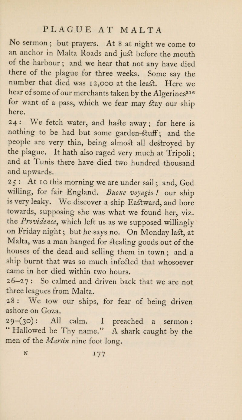 PLAGUE AT MALTA No sermon ; but prayers. At 8 at night we come to an anchor in Malta Roads and ju£t before the mouth of the harbour; and we hear that not any have died there of the plague for three weeks. Some say the number that died was 12,000 at the leadl. Here we hear of some of our merchants taken by the Algerines216 for want of a pass, which we fear may dtay our ship here. 24: We fetch water, and ha£te away; for here is nothing to be had but some garden-dluff; and the people are very thin, being almost all destroyed by the plague. It hath also raged very much at Tripoli; and at Tunis there have died two hundred thousand and upwards. 25 : At 10 this morning we are under sail; and, God willing, for fair England. Buone voyagio ! our ship is very leaky. We discover a ship Eastward, and bore towards, supposing she was what we found her, viz. the Providence, which left us as we supposed willingly on Friday night; but he says no. On Monday la£l, at Malta, was a man hanged for stealing goods out of the houses of the dead and selling them in town ; and a ship burnt that was so much infedted that whosoever came in her died within two hours. 26—27 : So calmed and driven back that we are not three leagues from Malta. 28 : We tow our ships, for fear of being driven ashore on Goza. 29~(3°): All calm. I preached a sermon : “ Hallowed be Thy name.” A shark caught by the men of the Martin nine foot long.