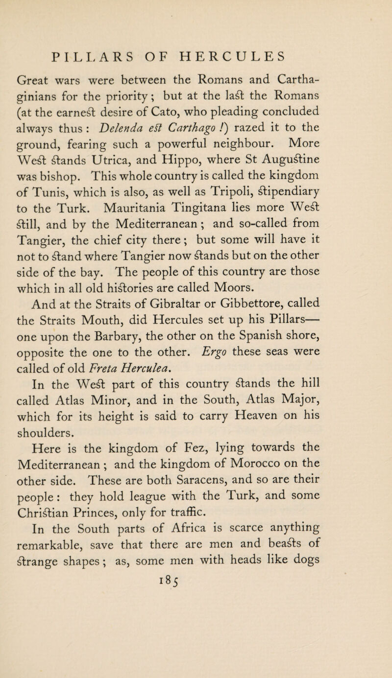 PILLARS OF HERCULES Great wars were between the Romans and Cartha¬ ginians for the priority; but at the laft the Romans (at the earneft desire of Cato, who pleading concluded always thus : Delenda e§t Carthago /) razed it to the ground, fearing such a powerful neighbour. More Weft ftands Utrica, and Hippo, where St Auguftine was bishop. This whole country is called the kingdom of Tunis, which is also, as well as Tripoli, ftipendiary to the Turk. Mauritania Tingitana lies more Weft ftill, and by the Mediterranean; and so-called from Tangier, the chief city there; but some will have it not to ftand where Tangier now ftands but on the other side of the bay. The people of this country are those which in all old hiftories are called Moors. And at the Straits of Gibraltar or Gibbettore, called the Straits Mouth, did Hercules set up his Pillars— one upon the Barbary, the other on the Spanish shore, opposite the one to the other. Ergo these seas were called of old Freta Herculea. In the Weft part of this country ftands the hill called Atlas Minor, and in the South, Atlas Major, which for its height is said to carry Heaven on his shoulders. Here is the kingdom of Fez, lying towards the Mediterranean ; and the kingdom of Morocco on the other side. These are both Saracens, and so are their people : they hold league with the Turk, and some Chriftian Princes, only for traffic. In the South parts of Africa is scarce anything remarkable, save that there are men and beafts of ftrange shapes ; as, some men with heads like dogs