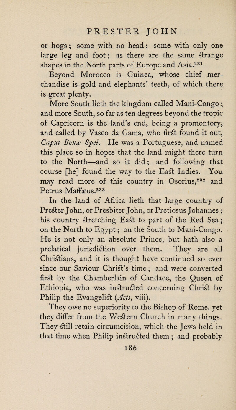 one PRESTER JOHN or hogs; some with no head; some with only- large leg and foot; as there are the same strange shapes in the North parts of Europe and Asia.231 Beyond Morocco is Guinea, whose chief mer¬ chandise is gold and elephants’ teeth, of which there is great plenty. More South lieth the kingdom called Mani-Congo ; and more South, so far as ten degrees beyond the tropic of Capricorn is the land’s end, being a promontory, and called by Vasco da Gama, who firSt found it out, Caput Bona Spei. He was a Portuguese, and named this place so in hopes that the land might there turn to the North—-and so it did; and following that course [he] found the way to the EaSt Indies. You may read more of this country in Osorius,232 and Petrus Maffaeus.233 In the land of Africa lieth that large country of Premier John, or Presbiter John, or Pretiosus Johannes ; his country stretching EaSt to part of the Red Sea; on the North to Egypt; on the South to Mani-Congo. He is not only an absolute Prince, but hath also a prelatical jurisdiftion over them. They are all Christians, and it is thought have continued so ever since our Saviour Christ’s time; and were converted firSt by the Chamberlain of Candace, the Queen of Ethiopia, who was in£bru£ted concerning Christ by Philip the Evangelist ('Acts, viii). They owe no superiority to the Bishop of Rome, yet they differ from the WeStern Church in many things. They Still retain circumcision, which the Jews held in that time when Philip inStrufted them ; and probably