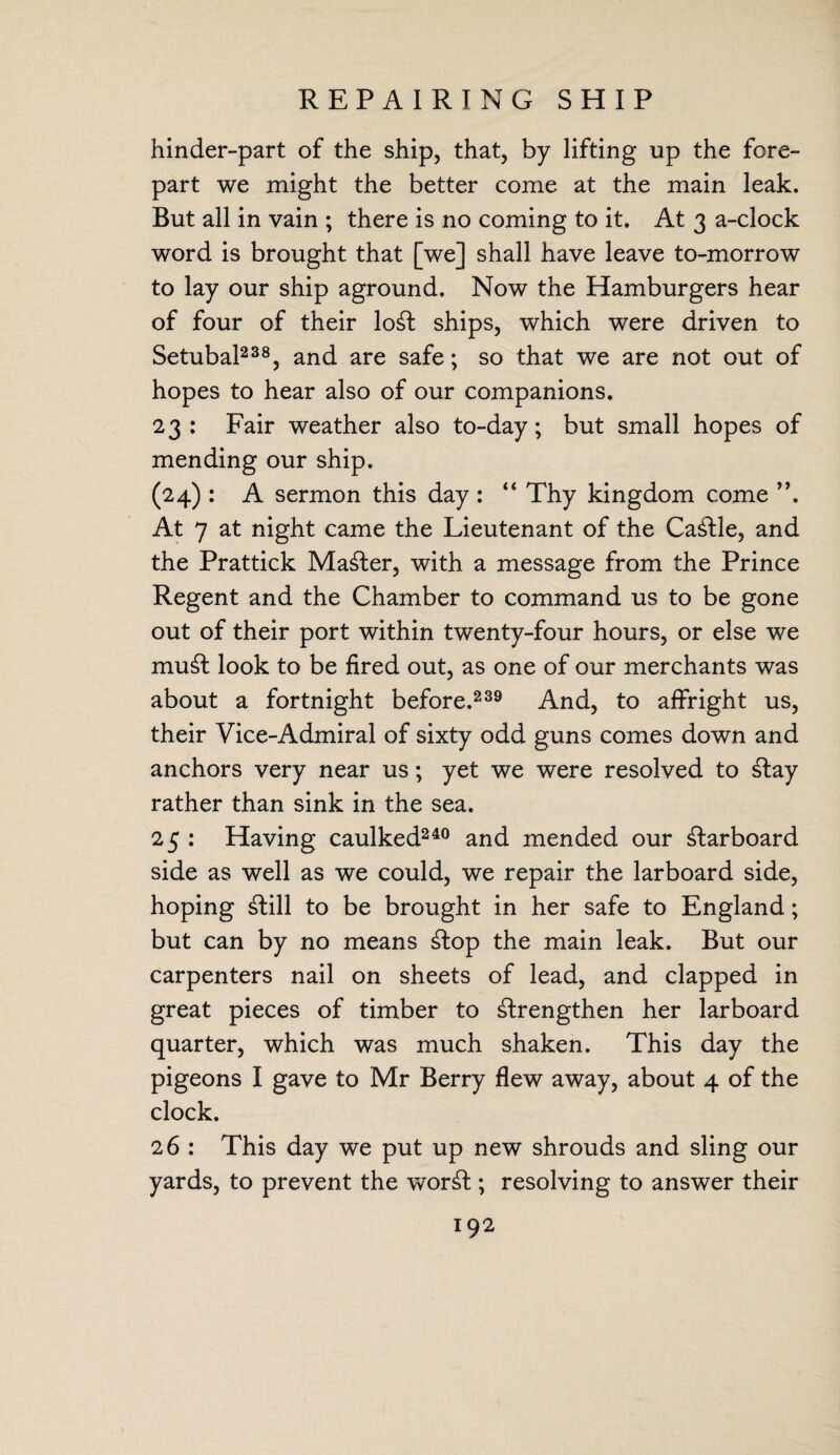 REPAIRING SHIP hinder-part of the ship, that, by lifting up the fore¬ part we might the better come at the main leak. But all in vain ; there is no coming to it. At 3 a-clock word is brought that [we] shall have leave to-morrow to lay our ship aground. Now the Hamburgers hear of four of their loSt ships, which were driven to Setubal238, and are safe; so that we are not out of hopes to hear also of our companions. 23: Fair weather also to-day; but small hopes of mending our ship. (24) : A sermon this day : “ Thy kingdom come ”. At 7 at night came the Lieutenant of the CaStle, and the Prattick Master, with a message from the Prince Regent and the Chamber to command us to be gone out of their port within twenty-four hours, or else we muSt look to be fired out, as one of our merchants was about a fortnight before.239 And, to affright us, their Vice-Admiral of sixty odd guns comes down and anchors very near us; yet we were resolved to Stay rather than sink in the sea. 25 : Having caulked240 and mended our Starboard side as well as we could, we repair the larboard side, hoping Still to be brought in her safe to England; but can by no means Stop the main leak. But our carpenters nail on sheets of lead, and clapped in great pieces of timber to strengthen her larboard quarter, which was much shaken. This day the pigeons I gave to Mr Berry flew away, about 4 of the clock. 26 : This day we put up new shrouds and sling our yards, to prevent the worSt; resolving to answer their