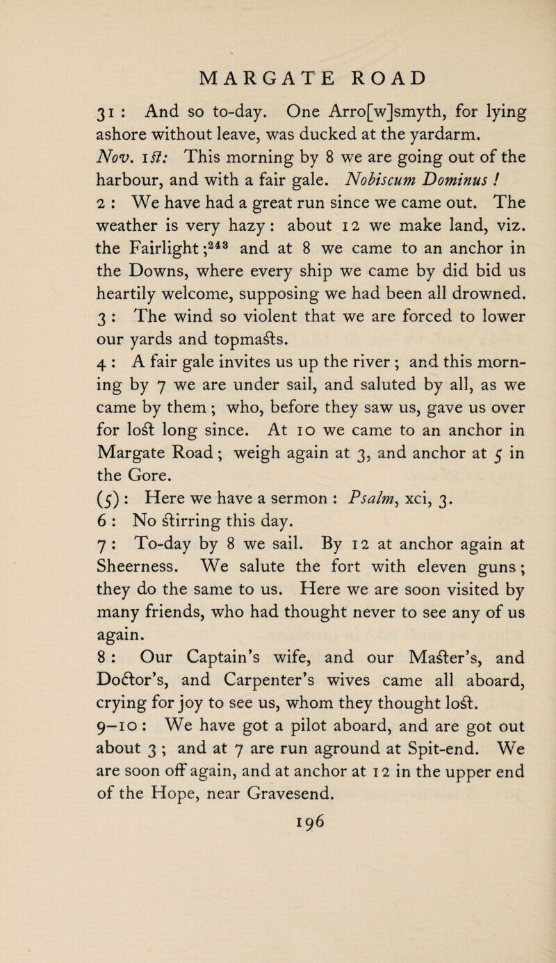 MARGATE ROAD 31 : And so to-day. One Arro[w]smyth, for lying ashore without leave, was ducked at the yardarm. Nov, ii7: This morning by 8 we are going out of the harbour, and with a fair gale. Nobiscum Dominus ! 2 : We have had a great run since we came out. The weather is very hazy: about 12 we make land, viz. the Fairlight ;243 and at 8 we came to an anchor in the Downs, where every ship we came by did bid us heartily welcome, supposing we had been all drowned. 3 : The wind so violent that we are forced to lower our yards and topmasts. 4 : A fair gale invites us up the river ; and this morn¬ ing by 7 we are under sail, and saluted by all, as we came by them ; who, before they saw us, gave us over for lo£t long since. At 10 we came to an anchor in Margate Road; weigh again at 3, and anchor at 5 in the Gore. (5) : Here we have a sermon : Psalm, xci, 3. 6 : No stirring this day. 7 : To-day by 8 we sail. By 12 at anchor again at Sheerness. We salute the fort with eleven guns; they do the same to us. Here we are soon visited by many friends, who had thought never to see any of us again. 8 : Our Captain’s wife, and our Master’s, and Do&or’s, and Carpenter’s wives came all aboard, crying for joy to see us, whom they thought lo£t. 9-10 : We have got a pilot aboard, and are got out about 3 ; and at 7 are run aground at Spit-end. We are soon off again, and at anchor at 12 in the upper end of the Hope, near Gravesend.