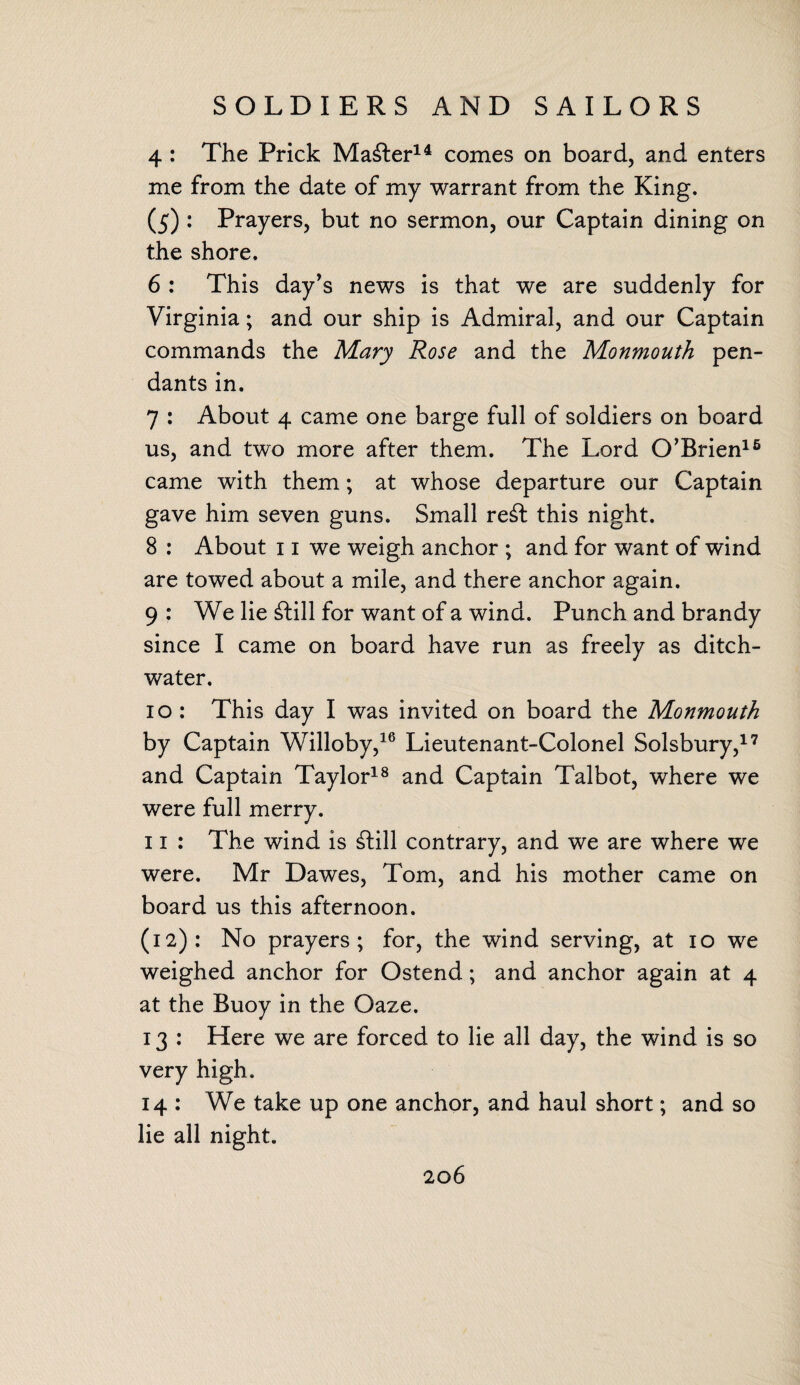 SOLDIERS AND SAILORS 4 : The Prick Master14 comes on board, and enters me from the date of my warrant from the King. (5) : Prayers, but no sermon, our Captain dining on the shore. 6 : This day’s news is that we are suddenly for Virginia; and our ship is Admiral, and our Captain commands the Mary Rose and the Monmouth pen¬ dants in. 7 : About 4 came one barge full of soldiers on board us, and two more after them. The Lord O’Brien16 came with them; at whose departure our Captain gave him seven guns. Small re£t this night. 8 : About 11 we weigh anchor ; and for want of wind are towed about a mile, and there anchor again. 9 : We lie £lill for want of a wind. Punch and brandy since I came on board have run as freely as ditch- water. 10 : This day I was invited on board the Monmouth by Captain Willoby,16 Lieutenant-Colonel Solsbury,17 and Captain Taylor18 and Captain Talbot, where we were full merry. 11 : The wind is £till contrary, and we are where we were. Mr Dawes, Tom, and his mother came on board us this afternoon. (12): No prayers; for, the wind serving, at 10 we weighed anchor for Ostend; and anchor again at 4 at the Buoy in the Oaze. 13 : Here we are forced to lie all day, the wind is so very high. 14 : We take up one anchor, and haul short; and so lie all night.