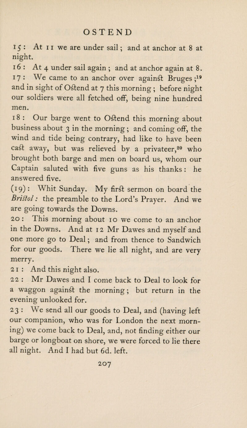 OSTEND 15: At 11 we are under sail; and at anchor at 8 at night. 16: At 4 under sail again ; and at anchor again at 8. 17 : We came to an anchor over against Bruges;19 and in sight of 0£tend at 7 this morning ; before night our soldiers were all fetched off, being nine hundred men. 18 : Our barge went to Offend this morning about business about 3 in the morning; and coming off, the wind and tide being contrary, had like to have been ca£t away, but was relieved by a privateer,20 who brought both barge and men on board us, whom our Captain saluted with five guns as his thanks: he answered five. (19) : Whit Sunday. My fir£t sermon on board the Brittol: the preamble to the Lord’s Prayer. And we are going towards the Downs, 20: This morning about 10 we come to an anchor in the Downs. And at 12 Mr Dawes and myself and one more go to Deal; and from thence to Sandwich for our goods. There we lie all night, and are very merry. 21 : And this night also. 22 : Mr Dawes and I come back to Deal to look for a waggon against the morning; but return in the evening unlooked for. 23 : We send all our goods to Deal, and (having left our companion, who was for London the next morn- ing) we come back to Deal, and, not finding either our barge or longboat on shore, we were forced to lie there all night. And I had but 6d. left.