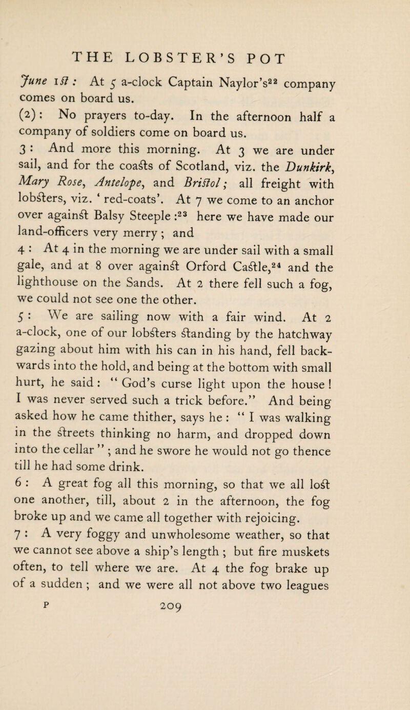 THE LOBSTER’S POT 'June ii7 : At $ a-clock Captain Naylor’s22 company comes on board us. (2): No prayers to-day. In the afternoon half a company of soldiers come on board us. 3 • And more this morning. At 3 we are under sail, and for the coa&s of Scotland, viz. the Dunkirk, Alary Rose, Antelope, and Briftol; all freight with lobsters, viz. ‘ red-coats’. At 7 we come to an anchor over against Balsy Steeple :23 here we have made our land-officers very merry ; and 4 : At 4 in the morning we are under sail with a small gale, and at 8 over against Orford Cattle,24 and the lighthouse on the Sands. At 2 there fell such a fog, we could not see one the other. 5 : We are sailing now with a fair wind. At 2 a-clock, one of our lobsters standing by the hatchway gazing about him with his can in his hand, fell back¬ wards into the hold, and being at the bottom with small hurt, he said : “ God’s curse light upon the house ! I was never served such a trick before.” And being asked how he came thither, says he : ‘‘I was walking in the streets thinking no harm, and dropped down into the cellar ” ; and he swore he would not go thence till he had some drink. 6 : A great fog all this morning, so that we all lo£t one another, till, about 2 in the afternoon, the fog broke up and we came all together with rejoicing. 7 : A very foggy and unwholesome weather, so that we cannot see above a ship’s length ; but fire muskets often, to tell where we are. At 4 the fog brake up of a sudden ; and we were all not above two leagues p