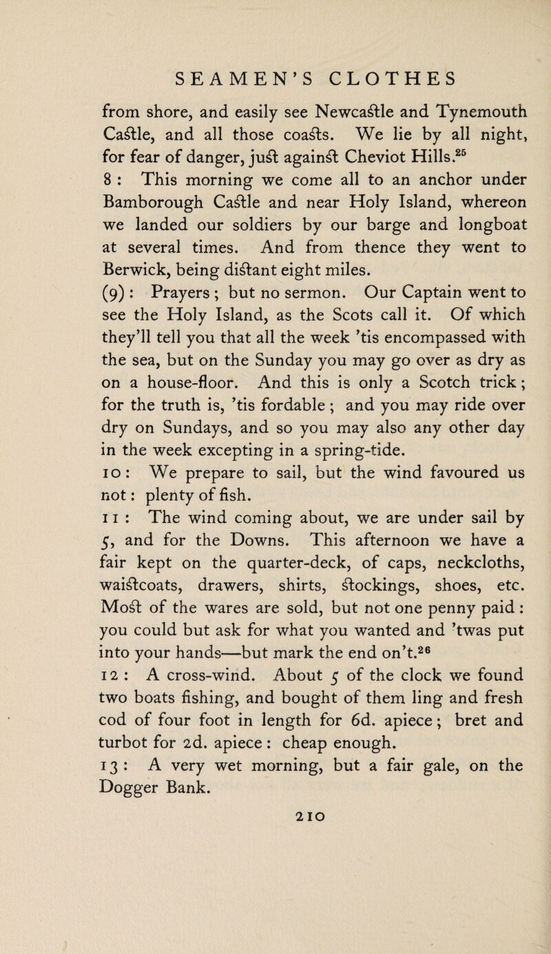 SEAMEN’S CLOTHES from shore, and easily see Newcastle and Tynemouth Cattle, and all those coasts. We lie by all night, for fear of danger, juft againft Cheviot Hills.25 8 : This morning we come all to an anchor under Bamborough Caftle and near Holy Island, whereon we landed our soldiers by our barge and longboat at several times. And from thence they went to Berwick, being diftant eight miles. (9) : Prayers ; but no sermon. Our Captain went to see the Holy Island, as the Scots call it. Of which they’ll tell you that all the week ’tis encompassed with the sea, but on the Sunday you may go over as dry as on a house-floor. And this is only a Scotch trick; for the truth is, ’tis fordable ; and you may ride over dry on Sundays, and so you may also any other day in the week excepting in a spring-tide. 10: We prepare to sail, but the wind favoured us not: plenty of fish. 11 : The wind coming about, we are under sail by 5, and for the Downs. This afternoon we have a fair kept on the quarter-deck, of caps, neckcloths, waiftcoats, drawers, shirts, ftockings, shoes, etc. Moft of the wares are sold, but not one penny paid: you could but ask for what you wanted and ’twas put into your hands—but mark the end on’t.26 12 : A cross-wind. About 5 of the clock we found two boats fishing, and bought of them ling and fresh cod of four foot in length for 6d. apiece; bret and turbot for 2d. apiece : cheap enough. 13: A very wet morning, but a fair gale, on the Dogger Bank.