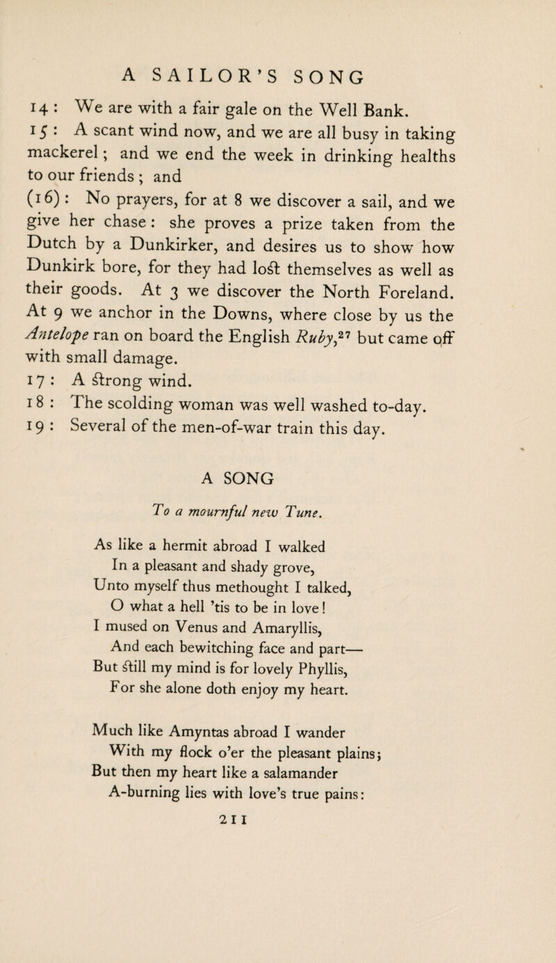 A SAILOR’S SONG 14 : We are with a fair gale on the Well Bank. 15 • A scant wind now, and we are all busy in taking mackerel; and we end the week in drinking healths to our friends ; and (16): No prayers, for at 8 we discover a sail, and we give her chase : she proves a prize taken from the Dutch by a Dunkirker, and desires us to show how Dunkirk bore, for they had lo^l themselves as well as their goods. At 3 we discover the North Foreland. At 9 we anchor in the Downs, where close by us the Antelope ran on board the Knglish Ruby,27 but came off with small damage. 17: A strong wind. 18 : The scolding woman was well washed to-day. 19 : Several of the men-of-war train this day. A SONG To a mournful new Tune. As like a hermit abroad I walked In a pleasant and shady grove, Unto myself thus methought I talked, O what a hell ’tis to be in love! I mused on Venus and Amaryllis, And each bewitching face and part— But ill my mind is for lovely Phyllis, For she alone doth enjoy my heart. Much like Amyntas abroad I wander With my flock o’er the pleasant plains; But then my heart like a salamander A-burning lies with love’s true pains: 2 I I