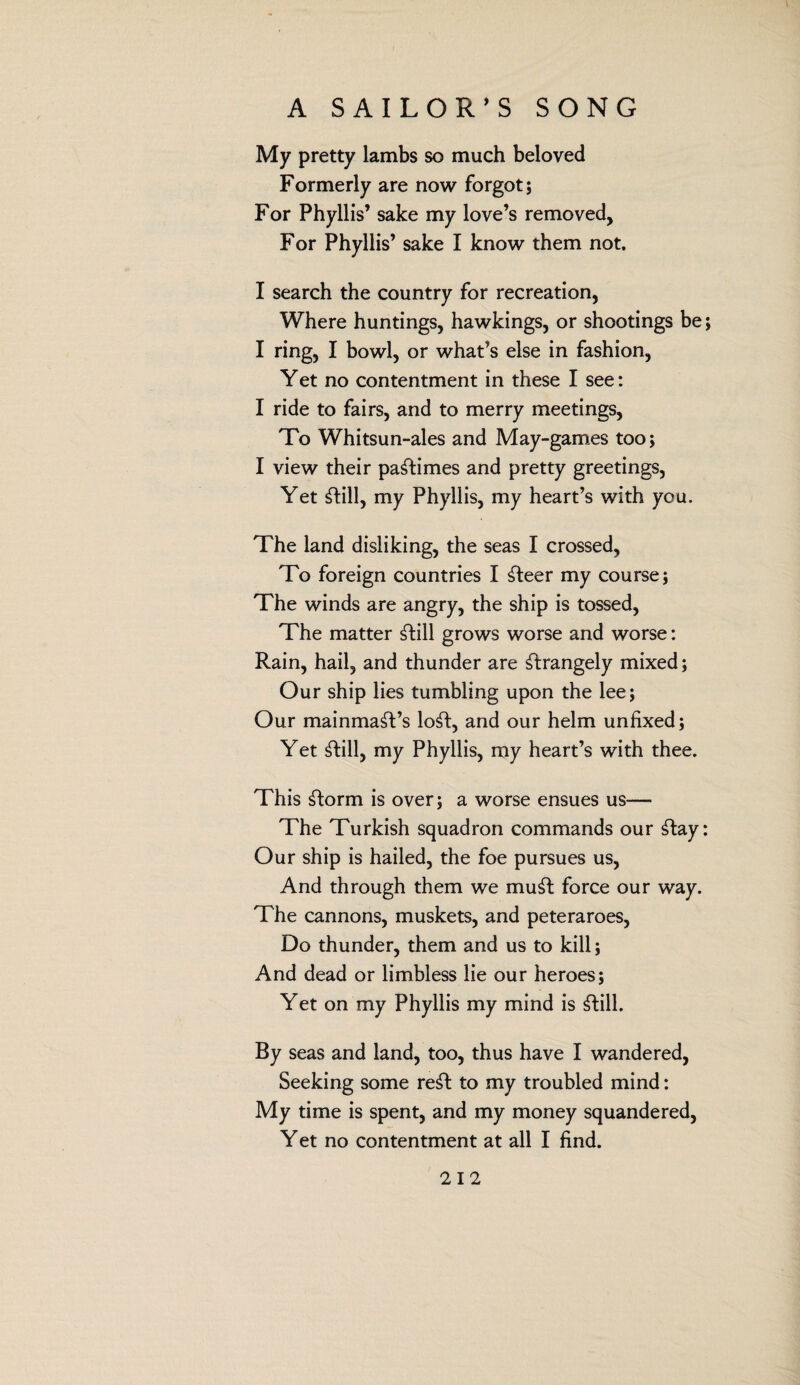 My pretty lambs so much beloved Formerly are now forgot; For Phyllis’ sake my love’s removed, For Phyllis’ sake I know them not. I search the country for recreation, Where huntings, hawkings, or shootings be; I ring, I bowl, or what’s else in fashion, Yet no contentment in these I see: I ride to fairs, and to merry meetings, To Whitsun-ales and May-games too; I view their pastimes and pretty greetings, Yet Still, my Phyllis, my heart’s with you. The land disliking, the seas I crossed, To foreign countries I Steer my course; The winds are angry, the ship is tossed, The matter Still grows worse and worse: Rain, hail, and thunder are Strangely mixed; Our ship lies tumbling upon the lee; Our mainmaSt’s loSt, and our helm unfixed; Yet Still, my Phyllis, my heart’s with thee. This Storm is over; a worse ensues us— The Turkish squadron commands our Stay: Our ship is hailed, the foe pursues us, And through them we muSt force our way. The cannons, muskets, and peteraroes, Do thunder, them and us to kill; And dead or limbless lie our heroes; Yet on my Phyllis my mind is Still. By seas and land, too, thus have I wandered, Seeking some reSt to my troubled mind: My time is spent, and my money squandered, Yet no contentment at all I find.