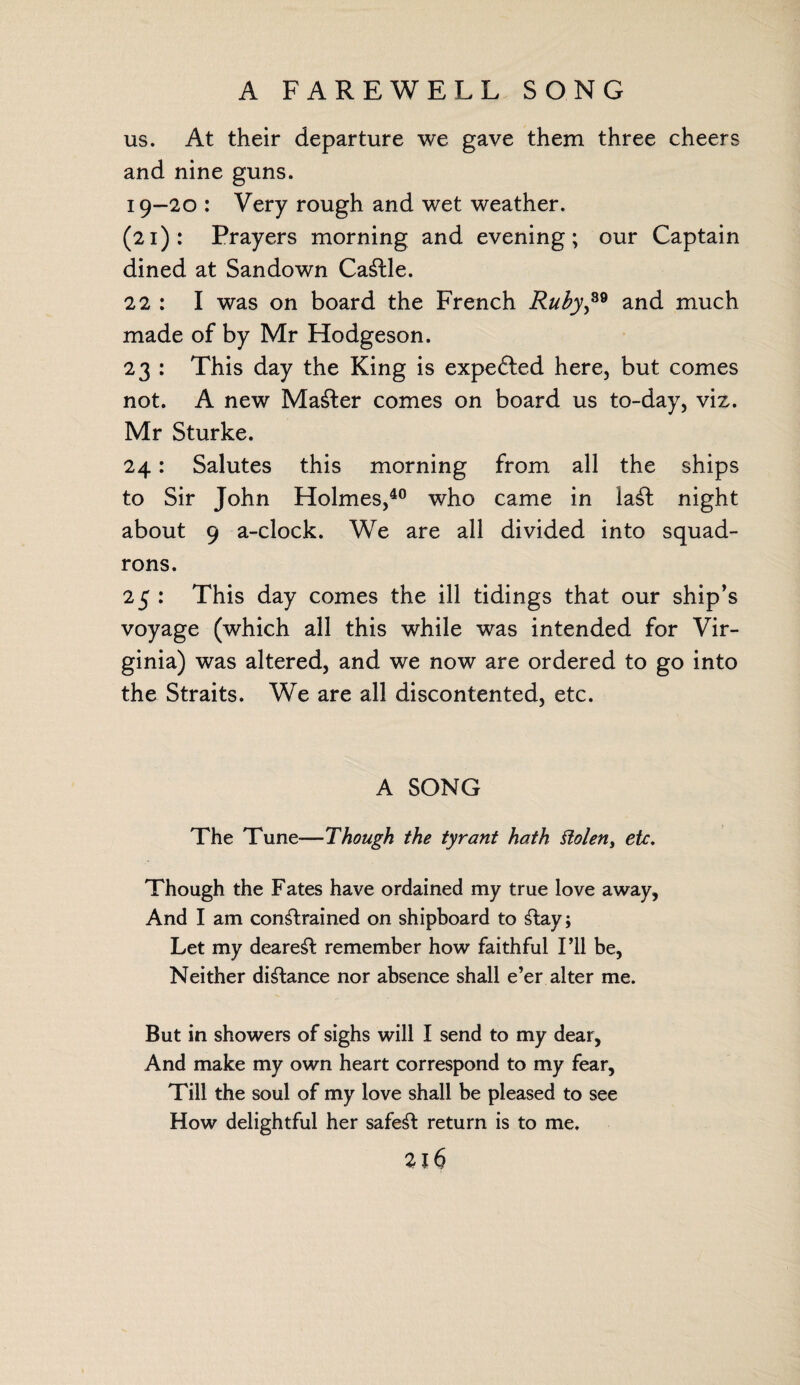 us. At their departure we gave them three cheers and nine guns. 19-20 : Very rough and wet weather. (21): Prayers morning and evening; our Captain dined at Sandown CaStle. 22 : I was on board the French Ruby,89 and much made of by Mr Hodgeson. 23 : This day the King is expefted here, but comes not. A new Master comes on board us to-day, viz. Mr Sturke. 24: Salutes this morning from all the ships to Sir John Holmes,40 who came in laSt night about 9 a-clock. We are all divided into squad¬ rons. 25 : This day comes the ill tidings that our ship’s voyage (which all this while was intended for Vir¬ ginia) was altered, and we now are ordered to go into the Straits. We are all discontented, etc. A SONG The Tune—Though the tyrant hath Stolen, etc. Though the Fates have ordained my true love away, And I am constrained on shipboard to Stay; Let my deareSt remember how faithful I’ll be, Neither distance nor absence shall e’er alter me. But in showers of sighs will I send to my dear. And make my own heart correspond to my fear, Till the soul of my love shall be pleased to see How delightful her safest return is to me. 2l6