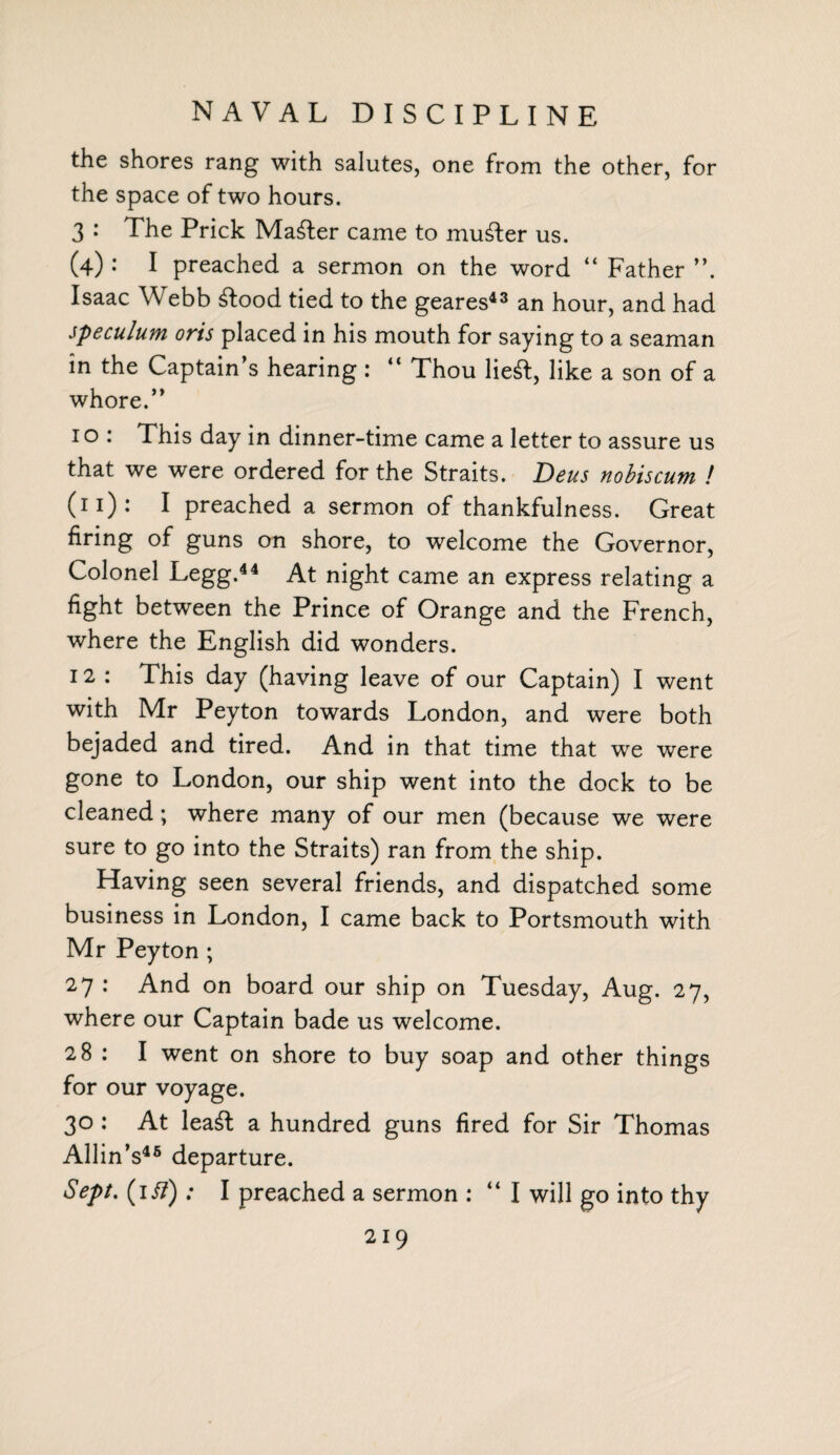 NAVAL DISCIPLINE the shores rang with salutes, one from the other, for the space of two hours. 3 : The Prick Mailer came to muster us. (4) : I preached a sermon on the word “ Father ”. Isaac Webb £!ood tied to the geares43 an hour, and had speculum oris placed in his mouth for saying to a seaman in the Captain’s hearing : “ Thou lieft, like a son of a whore.” 1 o : This day in dinner-time came a letter to assure us that we were ordered for the Straits. Deus nobiscum ! (n): I preached a sermon of thankfulness. Great firing of guns on shore, to welcome the Governor, Colonel Legg.44 At night came an express relating a fight between the Prince of Orange and the French, where the English did wonders. 12 : This day (having leave of our Captain) I went with Mr Peyton towards London, and were both bejaded and tired. And in that time that we were gone to London, our ship went into the dock to be cleaned; where many of our men (because we were sure to go into the Straits) ran from the ship. Having seen several friends, and dispatched some business in London, I came back to Portsmouth with Mr Peyton ; 27: And on board our ship on Tuesday, Aug. 27, where our Captain bade us welcome. 28 : I went on shore to buy soap and other things for our voyage. 30 : At lea£t a hundred guns fired for Sir Thomas Allin’s45 departure. Sept, (if?) : I preached a sermon : “ I will go into thy