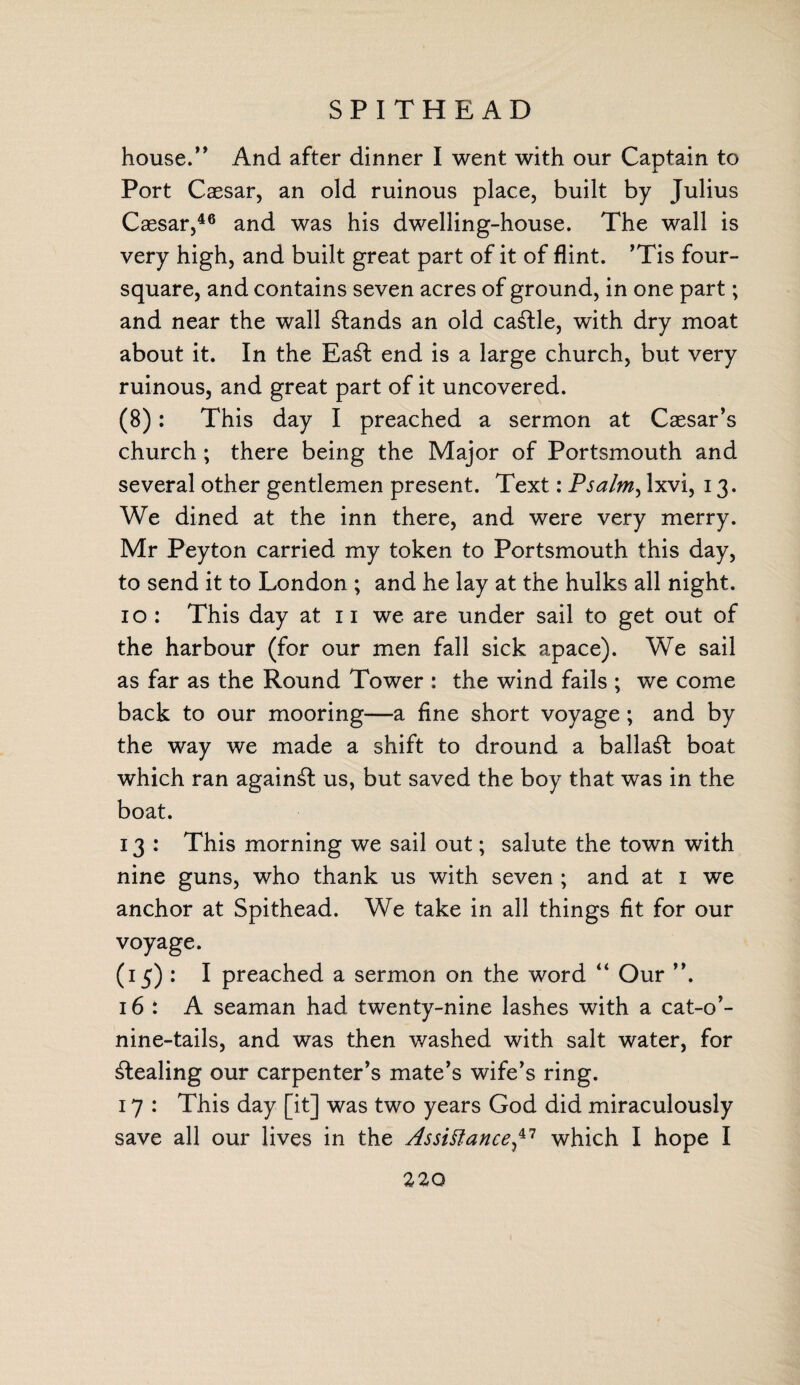SPITHE AD house.” And after dinner I went with our Captain to Port Caesar, an old ruinous place, built by Julius Caesar,46 and was his dwelling-house. The wall is very high, and built great part of it of flint. ’Tis four¬ square, and contains seven acres of ground, in one part; and near the wall stands an old cattle, with dry moat about it. In the Ea£t end is a large church, but very ruinous, and great part of it uncovered. (8): This day I preached a sermon at Caesar’s church ; there being the Major of Portsmouth and several other gentlemen present. Text: Psalm, Ixvi, 13. We dined at the inn there, and were very merry. Mr Peyton carried my token to Portsmouth this day, to send it to London ; and he lay at the hulks all night. 10 : This day at 11 we are under sail to get out of the harbour (for our men fall sick apace). We sail as far as the Round Tower : the wind fails ; we come back to our mooring—a fine short voyage; and by the way we made a shift to dround a ballast boat which ran against us, but saved the boy that was in the boat. 13 : This morning we sail out; salute the town with nine guns, who thank us with seven ; and at 1 we anchor at Spithead. We take in all things fit for our voyage. (15) : I preached a sermon on the word “ Our ”. 16: A seaman had twenty-nine lashes with a cat-o’- nine-tails, and was then washed with salt water, for stealing our carpenter’s mate’s wife’s ring. 17 : This day [it] was two years God did miraculously save all our lives in the Assistance,47 which I hope I