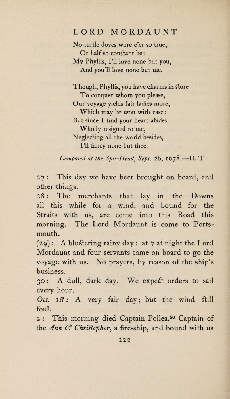 LORD MORDAUNT No turtle doves were e’er so true, Or half so constant be: My Phyllis, I’ll love none but you, And you’ll love none but me. Though, Phyllis, you have charms in Store To conquer whom you please, Our voyage yields fair ladies more, Which may be won with ease: But since I find your heart abides Wholly resigned to me, Neglecting all the world besides, I’ll fancy none but thee. Composed at the Spit-Head, Sept. 26, 1678.—H. T. 27 : This day we have beer brought on board, and other things. 28 : The merchants that lay in the Downs all this while for a wind, and bound for the Straits with us, are come into this Road this morning. The Lord Mordaunt is come to Ports¬ mouth. (29): A blu&ering rainy day : at 7 at night the Lord Mordaunt and four servants came on board to go the voyage with us. No prayers, by reason of the ship’s business. 30 : A dull, dark day. We expeCt orders to sail every hour. Oct. if?; A very fair day; but the wind Still foul. 2 : This morning died Captain Pollea,60 Captain of the Ann & Christopher, a fire-ship, and bound with us