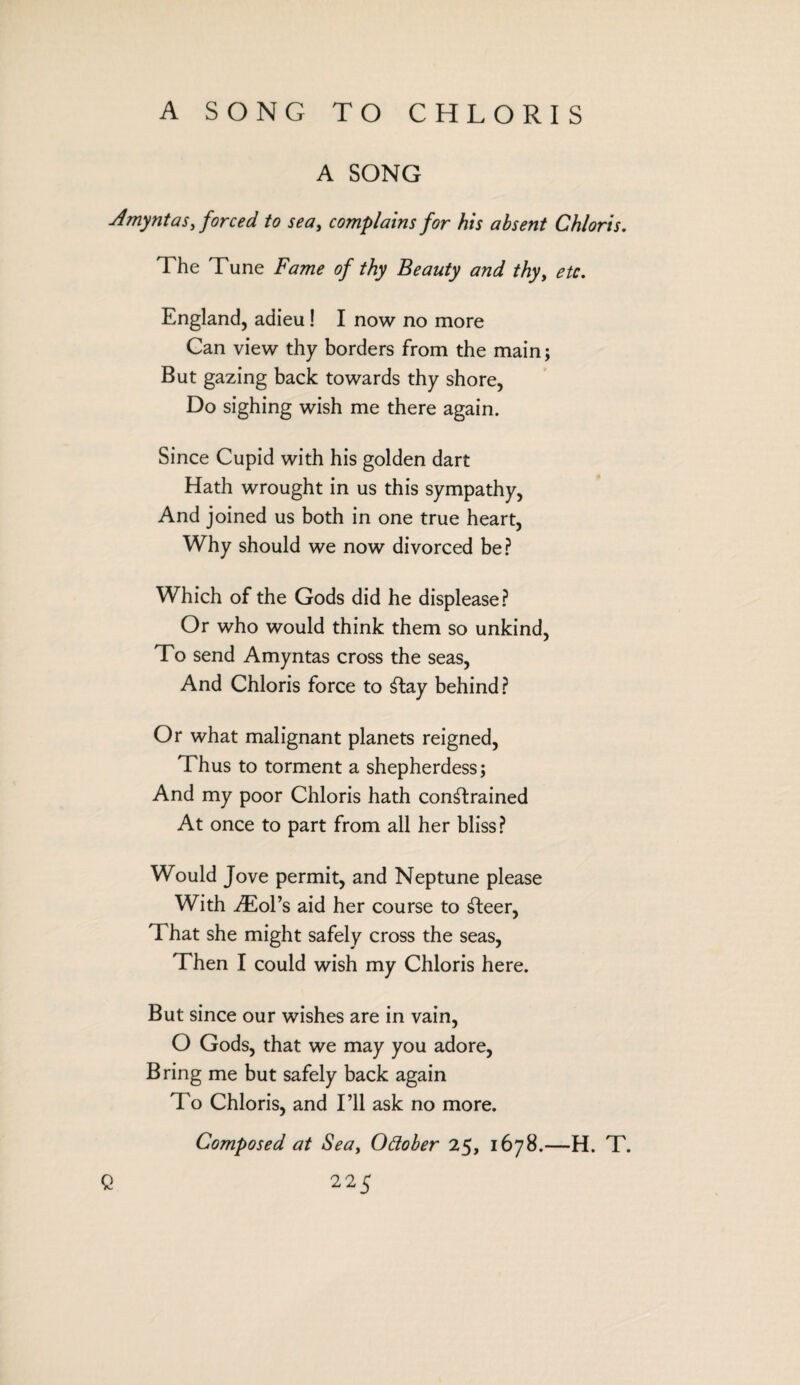 A SONG TO CHLORIS A SONG Amyntas, forced to sea, complains for his absent Chloris. The Tune Fame of thy Beauty and thy, etc. England, adieu! I now no more Can view thy borders from the main; But gazing back towards thy shore, Do sighing wish me there again. Since Cupid with his golden dart Hath wrought in us this sympathy, And joined us both in one true heart, Why should we now divorced be? Which of the Gods did he displease? Or who would think them so unkind, To send Amyntas cross the seas, And Chloris force to Stay behind? Or what malignant planets reigned, Thus to torment a shepherdess; And my poor Chloris hath constrained At once to part from all her bliss? Would Jove permit, and Neptune please With AEol’s aid her course to Steer, That she might safely cross the seas, Then I could wish my Chloris here. But since our wishes are in vain, O Gods, that we may you adore, Bring me but safely back again To Chloris, and I’ll ask no more. Composed at Sea, October 25, 1678.—H. T.