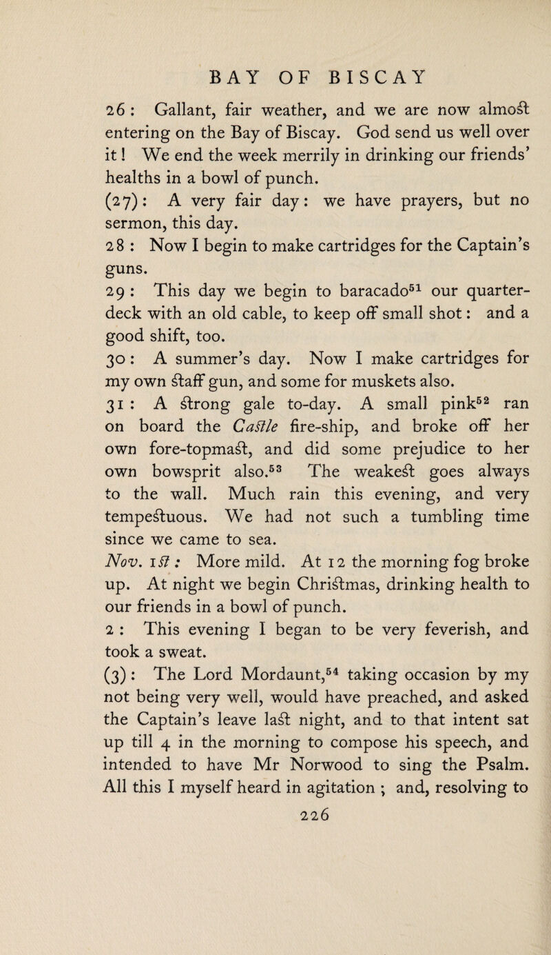 BAY OF BISCAY 26 : Gallant, fair weather, and we are now almost entering on the Bay of Biscay. God send us well over it! We end the week merrily in drinking our friends’ healths in a bowl of punch. (27): A very fair day: we have prayers, but no sermon, this day. 28 : Now I begin to make cartridges for the Captain’s guns. 29 : This day we begin to baracado51 our quarter¬ deck with an old cable, to keep off small shot: and a good shift, too. 30: A summer’s day. Now I make cartridges for my own Staff gun, and some for muskets also. 31 : A strong gale to-day. A small pink52 ran on board the Cattle fire-ship, and broke off her own fore-topmaSt, and did some prejudice to her own bowsprit also.53 The weakest goes always to the wall. Much rain this evening, and very tempeStuous. We had not such a tumbling time since we came to sea. Nov. 1 tt : More mild. At 12 the morning fog broke up. At night we begin ChriStmas, drinking health to our friends in a bowl of punch. 2 : This evening I began to be very feverish, and took a sweat. (3): The Lord Mordaunt,54 taking occasion by my not being very well, would have preached, and asked the Captain’s leave laSt night, and to that intent sat up till 4 in the morning to compose his speech, and intended to have Mr Norwood to sing the Psalm. All this I myself heard in agitation ; and, resolving to