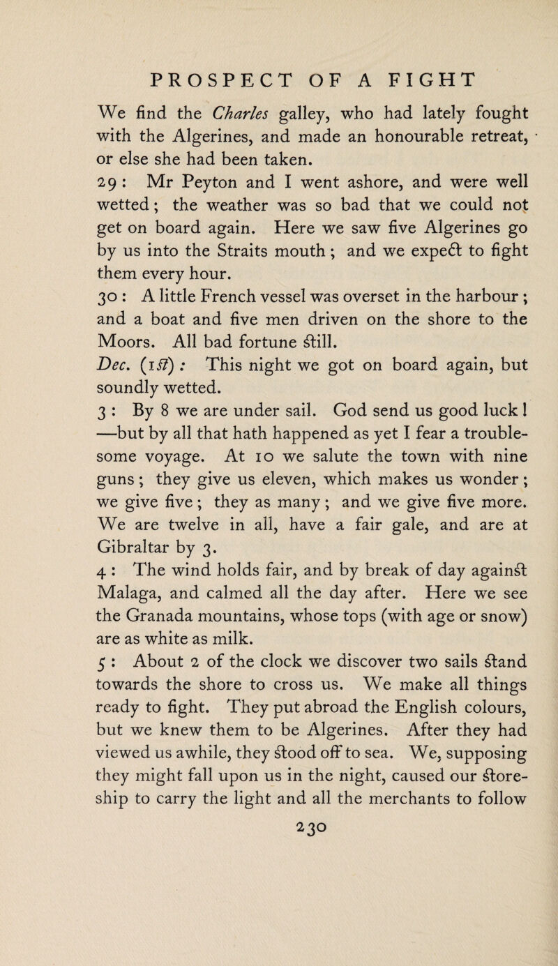 PROSPECT OF A FIGHT We find the Charles galley, who had lately fought with the Algerines, and made an honourable retreat, * or else she had been taken. 29 : Mr Peyton and I went ashore, and were well wetted; the weather was so bad that we could not get on board again. Here we saw five Algerines go by us into the Straits mouth; and we expedl to fight them every hour. 30 : A little French vessel was overset in the harbour ; and a boat and five men driven on the shore to the Moors. All bad fortune 6lill. Dec. (li?) : This night we got on board again, but soundly wetted. 3= By 8 we are under sail. God send us good luck 1 —but by all that hath happened as yet I fear a trouble¬ some voyage. At 10 we salute the town with nine guns ; they give us eleven, which makes us wonder; we give five; they as many; and we give five more. We are twelve in all, have a fair gale, and are at Gibraltar by 3. 4 : The wind holds fair, and by break of day against Malaga, and calmed all the day after. Here we see the Granada mountains, whose tops (with age or snow) are as white as milk. 5 : About 2 of the clock we discover two sails £tand towards the shore to cross us. We make all things ready to fight. They put abroad the English colours, but we knew them to be Algerines. After they had viewed us awhile, they £tood off to sea. We, supposing they might fall upon us in the night, caused our ^lore- ship to carry the light and all the merchants to follow