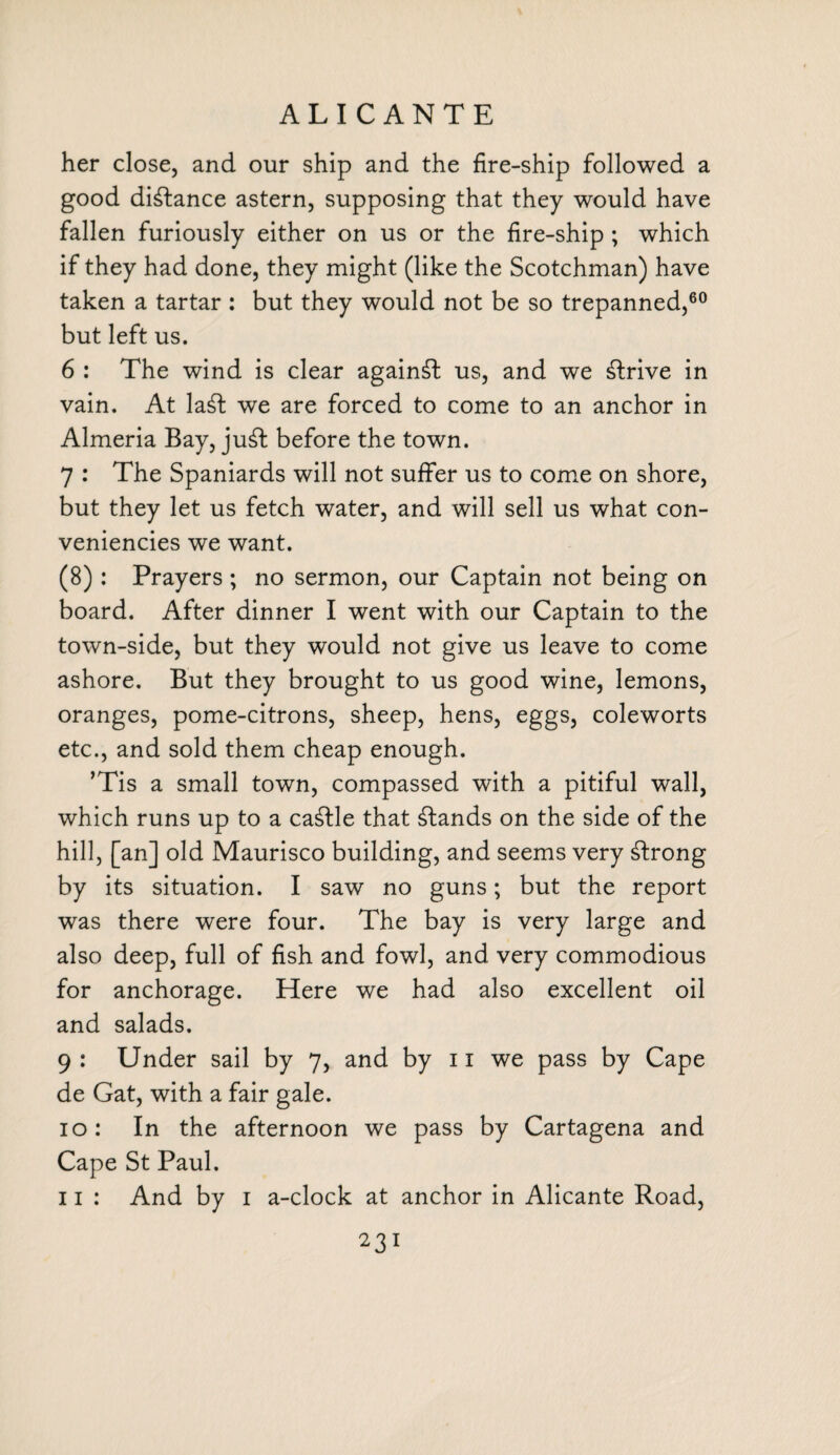 ALICANTE her close, and our ship and the fire-ship followed a good distance astern, supposing that they would have fallen furiously either on us or the fire-ship ; which if they had done, they might (like the Scotchman) have taken a tartar : but they would not be so trepanned,60 but left us. 6 : The wind is clear against us, and we strive in vain. At la£fc we are forced to come to an anchor in Almeria Bay, ju£t before the town. 7 : The Spaniards will not suffer us to come on shore, but they let us fetch water, and will sell us what con- veniencies we want. (8): Prayers ; no sermon, our Captain not being on board. After dinner I went with our Captain to the town-side, but they would not give us leave to come ashore. But they brought to us good wine, lemons, oranges, pome-citrons, sheep, hens, eggs, coleworts etc., and sold them cheap enough. ’Tis a small town, compassed with a pitiful wall, which runs up to a ca£lle that stands on the side of the hill, [an] old Maurisco building, and seems very strong by its situation. I saw no guns; but the report was there were four. The bay is very large and also deep, full of fish and fowl, and very commodious for anchorage. Here we had also excellent oil and salads. 9 : Under sail by 7, and by 11 we pass by Cape de Gat, with a fair gale. 10: In the afternoon we pass by Cartagena and Cape St Paul. 11 : And by 1 a-clock at anchor in Alicante Road,