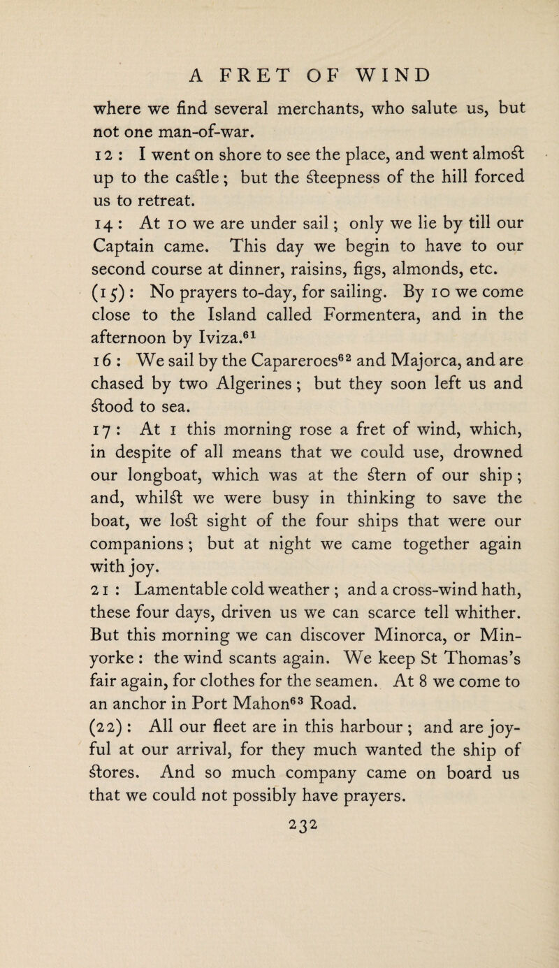 A FRET OF WIND where we find several merchants, who salute us, but not one man-of-war. 12: I went on shore to see the place, and went almost up to the cattle; but the steepness of the hill forced us to retreat. 14 : At 10 we are under sail; only we lie by till our Captain came. This day we begin to have to our second course at dinner, raisins, figs, almonds, etc. (15) : No prayers to-day, for sailing. By 10 we come close to the Island called Formentera, and in the afternoon by Iviza.61 16 : We sail by the Capareroes62 and Majorca, and are chased by two Algerines ; but they soon left us and £lood to sea. 17: At 1 this morning rose a fret of wind, which, in despite of all means that we could use, drowned our longboat, which was at the £lern of our ship ; and, whilst we were busy in thinking to save the boat, we lo£t sight of the four ships that were our companions ; but at night we came together again with joy. 21 : Lamentable cold weather ; and a cross-wind hath, these four days, driven us we can scarce tell whither. But this morning we can discover Minorca, or Min- yorke : the wind scants again. We keep St Thomas's fair again, for clothes for the seamen. At 8 we come to an anchor in Port Mahon63 Road. (22) : All our fleet are in this harbour ; and are joy¬ ful at our arrival, for they much wanted the ship of stores. And so much company came on board us that we could not possibly have prayers.