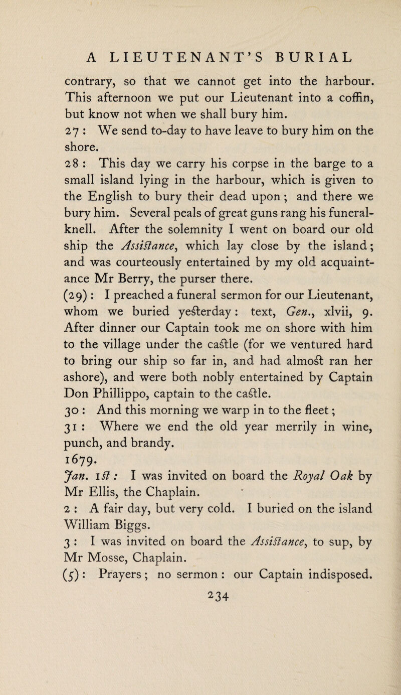 contrary, so that we cannot get into the harbour. This afternoon we put our Lieutenant into a coffin, but know not when we shall bury him. 27 : We send to-day to have leave to bury him on the shore. 28 : This day we carry his corpse in the barge to a small island lying in the harbour, which is given to the English to bury their dead upon ; and there we bury him. Several peals of great guns rang his funeral- knell. After the solemnity I went on board our old ship the Assistance, which lay close by the island; and was courteously entertained by my old acquaint¬ ance Mr Berry, the purser there. (29) : I preached a funeral sermon for our Lieutenant, whom we buried yesterday: text, Genxlvii, 9. After dinner our Captain took me on shore with him to the village under the caSle (for we ventured hard to bring our ship so far in, and had almost ran her ashore), and were both nobly entertained by Captain Don Phillippo, captain to the cattle. 30 : And this morning we warp in to the fleet; 31 : Where we end the old year merrily in wine, punch, and brandy. l6?9' Jan. 1 SI: I was invited on board the Royal Oak by Mr Ellis, the Chaplain. 2 : A fair day, but very cold. I buried on the island William Biggs. 3 : I was invited on board the Assistance, to sup, by Mr Mosse, Chaplain. (5) : Prayers ; no sermon : our Captain indisposed.