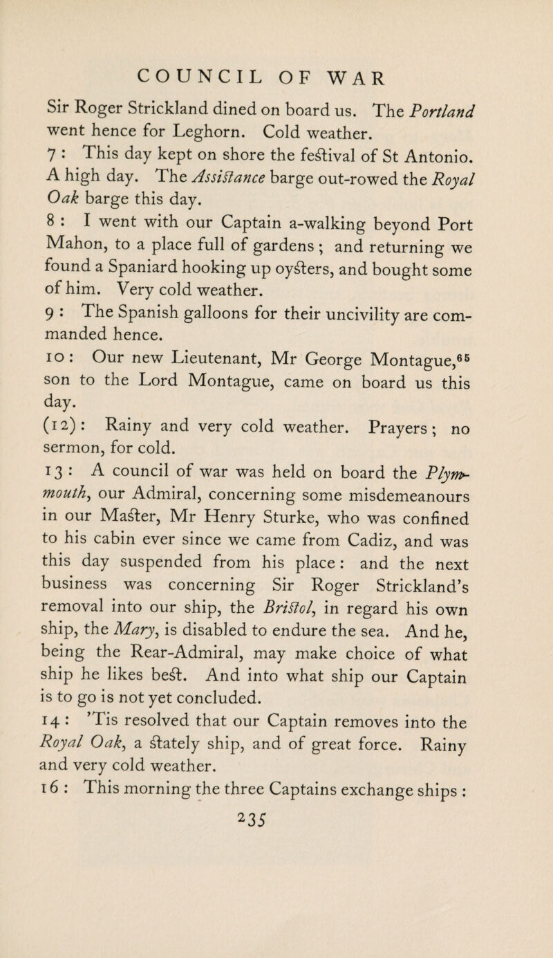 COUNCIL OF WAR Sir Roger Strickland dined on board us. The Portland went hence for Leghorn. Cold weather. 7 : This day kept on shore the festival of St Antonio. A high day. The Assistance barge out-rowed the Royal Oak barge this day. 8 : I went with our Captain a-walking beyond Port Mahon, to a place full of gardens ; and returning we found a Spaniard hooking up oysters, and bought some of him. Very cold weather. 9 : The Spanish galloons for their uncivility are com¬ manded hence. io: Our new Lieutenant, Mr George Montague,65 son to the Lord Montague, came on board us this day. (12): Rainy and very cold weather. Prayers; no sermon, for cold. 13: A council of war was held on board the Plym~ mouth, our Admiral, concerning some misdemeanours in our Master, Mr Henry Sturke, who was confined to his cabin ever since we came from Cadiz, and was this day suspended from his place : and the next business was concerning Sir Roger Strickland’s removal into our ship, the Bristol, in regard his own ship, the Mary, is disabled to endure the sea. And he, being the Rear-Admiral, may make choice of what ship he likes be£L And into what ship our Captain is to go is not yet concluded. 14 : ’Tis resolved that our Captain removes into the Royal Oak, a lately ship, and of great force. Rainy and very cold weather. 16 : This morning the three Captains exchange ships :