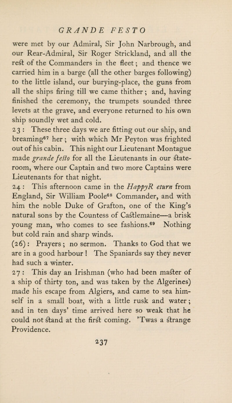 GRANDE FESTO were met by our Admiral, Sir John Narbrough, and our Rear-Admiral, Sir Roger Strickland, and all the re£t of the Commanders in the fleet; and thence we carried him in a barge (all the other barges following) to the little island, our burying-place, the guns from all the ships firing till we came thither; and, having finished the ceremony, the trumpets sounded three levets at the grave, and everyone returned to his own ship soundly wet and cold. 23 : These three days we are fitting out our ship, and breaming87 her ; with which Mr Peyton was frighted out of his cabin. This night our Lieutenant Montague made grande fetto for all the Lieutenants in our state¬ room, where our Captain and two more Captains were Lieutenants for that night. 24 : This afternoon came in the HappyR eturn from England, Sir William Poole68 Commander, and with him the noble Duke of Grafton, one of the King’s natural sons by the Countess of Ca£tlemaine—-a brisk young man, who comes to see fashions.69 Nothing but cold rain and sharp winds. (26): Prayers ; no sermon. Thanks to God that we are in a good harbour ! The Spaniards say they never had such a winter. 27 : This day an Irishman (who had been master of a ship of thirty ton, and was taken by the Algerines) made his escape from Algiers, and came to sea him¬ self in a small boat, with a little rusk and water; and in ten days’ time arrived here so weak that he could not Sand at the fir£t coming. ’Twas a strange Providence.