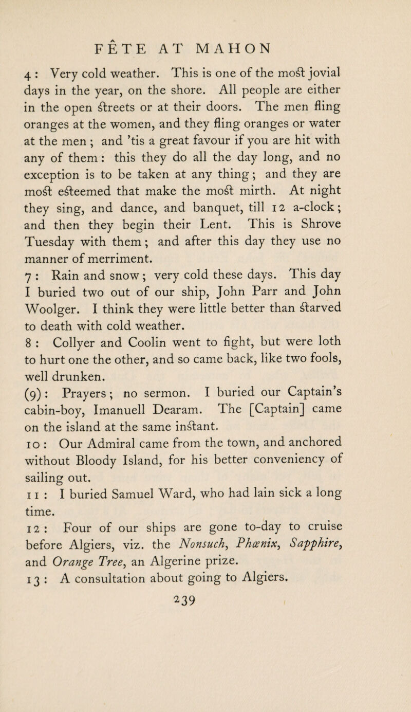 FETE AT MAHON 4: Very cold weather. This is one of the mod jovial days in the year, on the shore. All people are either in the open Greets or at their doors. The men fling oranges at the women, and they fling oranges or water at the men ; and his a great favour if you are hit with any of them : this they do all the day long, and no exception is to be taken at any thing; and they are mod esteemed that make the mo£l mirth. At night they sing, and dance, and banquet, till 12 a-clock; and then they begin their Lent. This is Shrove Tuesday with them; and after this day they use no manner of merriment. 7 : Rain and snow; very cold these days. This day I buried two out of our ship, John Parr and John Woolger. I think they were little better than starved to death with cold weather. 8 : Collyer and Coolin went to fight, but were loth to hurt one the other, and so came back, like two fools, well drunken. (9): Prayers; no sermon. I buried our Captain’s cabin-boy, Imanuell Dearam. The [Captain] came on the island at the same instant. 10 : Our Admiral came from the town, and anchored without Bloody Island, for his better conveniency of sailing out. II : I buried Samuel Ward, who had lain sick a long time. 12 : Four of our ships are gone to-day to cruise before Algiers, viz. the Nonsuch, Phoenix, Sapphire, and Orange Tree, an Algerine prize. 13 : A consultation about going to Algiers.