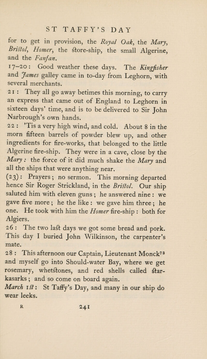 ST TAFFY’S DAY for to get in provision, the Royal Oak, the Mary, Bristol, Homer, the ^ore-ship, the small Algerine, and the Fanjan. 17—20 : Good weather these days. The Kingfisher and James galley came in to-day from Leghorn, with several merchants. 21 : They all go away betimes this morning, to carry an express that came out of England to Leghorn in sixteen days’ time, and is to be delivered to Sir John Narbrough’s own hands. 22 : ’Tis a very high wind, and cold. About 8 in the morn fifteen barrels of powder blew up, and other ingredients for fire-works, that belonged to the little Algerine fire-ship. They were in a cave, close by the Mary : the force of it did much shake the Mary and all the ships that were anything near. (23) : Prayers ; no sermon. This morning departed hence Sir Roger Strickland, in the Bristol. Our ship saluted him with eleven guns ; he answered nine : we gave five more ; he the like : we gave him three ; he one. He took with him the Homer fire-ship : both for Algiers. 26 : The two la£F days we got some bread and pork. This day I buried John Wilkinson, the carpenter’s mate. 28 : This afternoon our Captain, Lieutenant Monck73 and myself go into Should-water Bay, where we get rosemary, wheGFones, and red shells called £Far- kasarks ; and so come on board again. March 1 St: St Taffy’s Day, and many in our ship do wear leeks.
