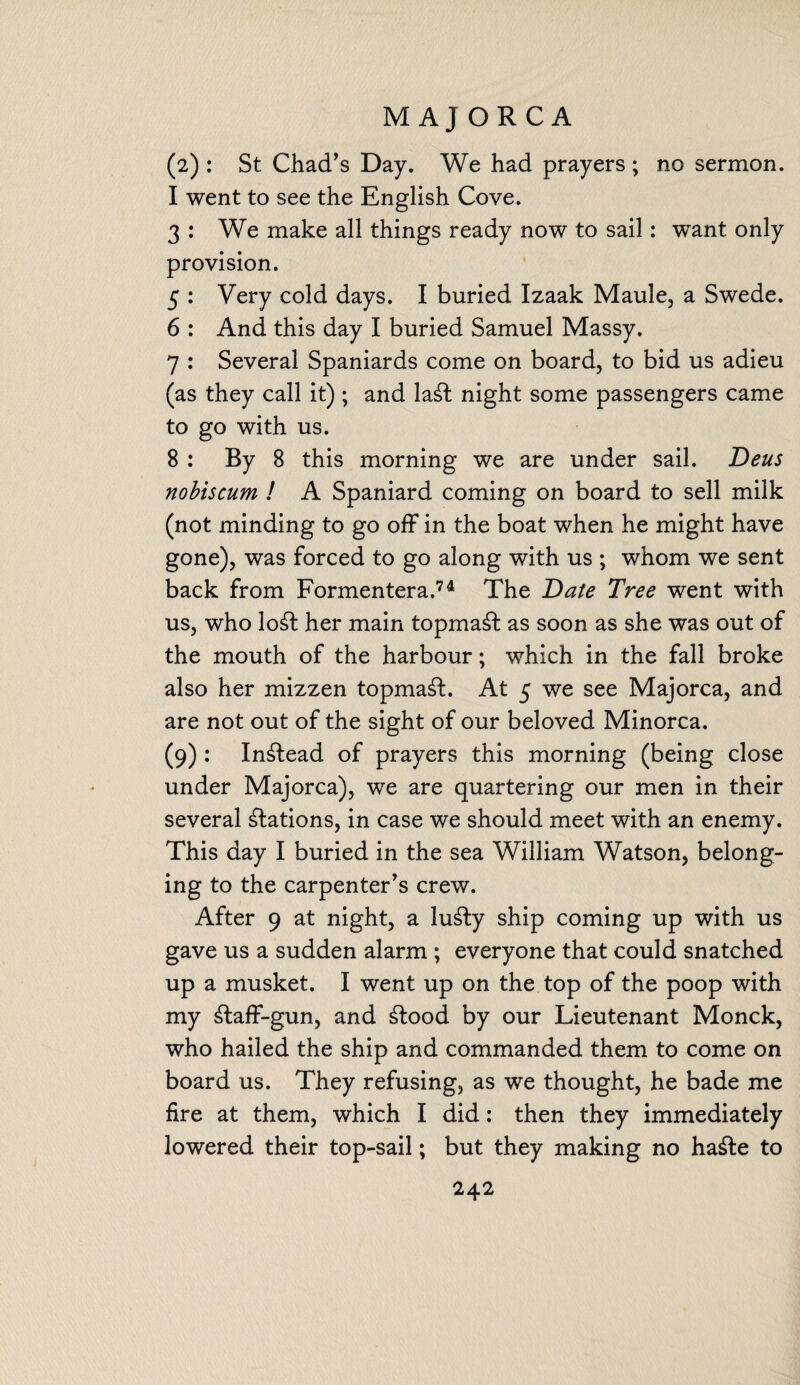 MAJORCA (2) : St Chad’s Day. We had prayers ; no sermon. I went to see the English Cove. 3 : We make all things ready now to sail: want only provision. 5 : Very cold days. I buried Izaak Maule, a Swede. 6 : And this day I buried Samuel Massy. 7 : Several Spaniards come on board, to bid us adieu (as they call it); and la£t night some passengers came to go with us. 8: By 8 this morning we are under sail. Deus nobiscum ! A Spaniard coming on board to sell milk (not minding to go off in the boat when he might have gone), was forced to go along with us ; whom we sent back from Formentera.74 The Date Tree went with us, who lo£fc her main topmast as soon as she was out of the mouth of the harbour; which in the fall broke also her mizzen topmast. At 5 we see Majorca, and are not out of the sight of our beloved Minorca. (9) : Instead of prayers this morning (being close under Majorca), we are quartering our men in their several Nations, in case we should meet with an enemy. This day I buried in the sea William Watson, belong¬ ing to the carpenter’s crew. After 9 at night, a lu£ty ship coming up with us gave us a sudden alarm ; everyone that could snatched up a musket. I went up on the top of the poop with my £taff-gun, and £tood by our Lieutenant Monck, who hailed the ship and commanded them to come on board us. They refusing, as we thought, he bade me fire at them, which I did: then they immediately lowered their top-sail; but they making no ha&e to