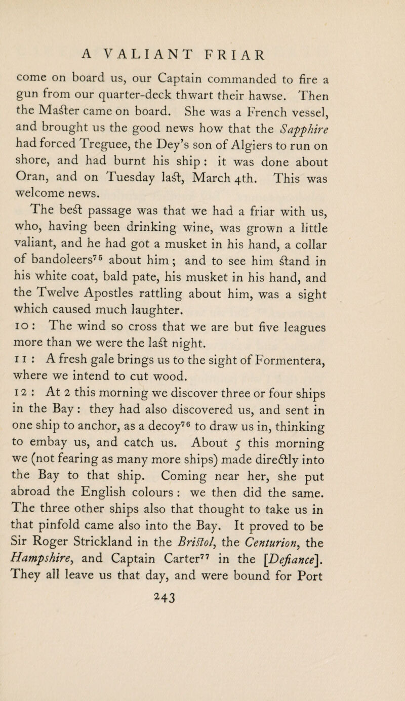 A VALIANT FRIAR come on board us, our Captain commanded to fire a gun from our quarter-deck thwart their hawse. Then the Mailer came on board. She was a French vessel, and brought us the good news how that the Sapphire had forced Treguee, the Dey’s son of Algiers to run on shore, and had burnt his ship : it was done about Oran, and on Tuesday laft, March 4th. This was welcome news. The be£t passage was that we had a friar with us, who, having been drinking wine, was grown a little valiant, and he had got a musket in his hand, a collar of bandoleers75 about him; and to see him £land in his white coat, bald pate, his musket in his hand, and the Twelve Apostles rattling about him, was a sight which caused much laughter. 10 : The wind so cross that we are but five leagues more than we were the la£l night. 11 : A fresh gale brings us to the sight of Formentera, where we intend to cut wood. 12: At 2 this morning we discover three or four ships in the Bay : they had also discovered us, and sent in one ship to anchor, as a decoy76 to draw us in, thinking to embay us, and catch us. About 5 this morning we (not fearing as many more ships) made dire&ly into the Bay to that ship. Coming near her, she put abroad the English colours : we then did the same. The three other ships also that thought to take us in that pinfold came also into the Bay. It proved to be Sir Roger Strickland in the Britfol, the Centurion, the Hampshire, and Captain Carter77 in the [Defiance], They all leave us that day, and were bound for Port