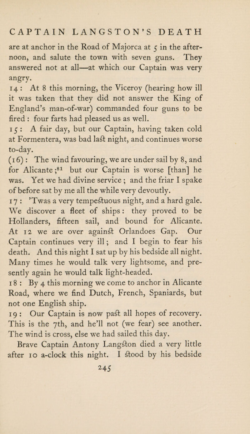 CAPTAIN LANGSTON’S DEATH are at anchor in the Road of Majorca at 5 in the after¬ noon, and salute the town with seven guns. They answered not at all—at which our Captain was very angry. 14 : At 8 this morning, the Viceroy (hearing how ill it was taken that they did not answer the King of England’s man-of-war) commanded four guns to be fired : four farts had pleased us as well. 15: A fair day, but our Captain, having taken cold at Formentera, was bad la£t night, and continues worse to-day. (16): The wind favouring, we are under sail by 8, and for Alicante ;81 but our Captain is worse [than] he was. Yet we had divine service ; and the friar I spake of before sat by me all the while very devoutly. 17 : ’Twas a very tempestuous night, and a hard gale. We discover a fleet of ships: they proved to be Hollanders, fifteen sail, and bound for Alicante. At 12 we are over againSt Orlandoes Gap. Our Captain continues very ill; and I begin to fear his death. And this night I sat up by his bedside all night. Many times he would talk very lightsome, and pre¬ sently again he would talk light-headed. 18 : By 4 this morning we come to anchor in Alicante Road, where we find Dutch, French, Spaniards, but not one English ship. 19 : Our Captain is now paSt all hopes of recovery. This is the 7th, and he’ll not (we fear) see another. The wind is cross, else we had sailed this day. Brave Captain Antony Langston died a very little after 10 a-clock this night. I £tood by his bedside