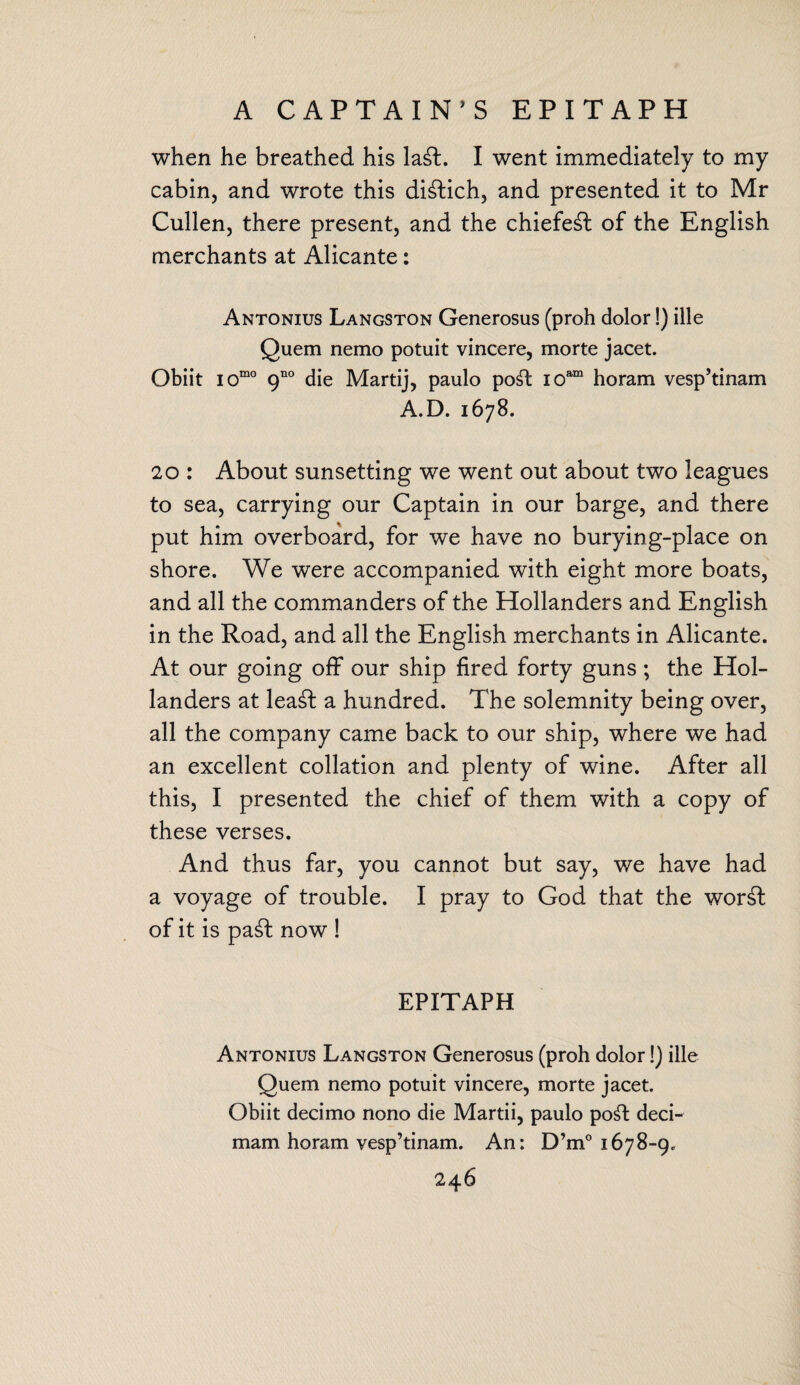 when he breathed his la£t. I went immediately to my cabin, and wrote this distich, and presented it to Mr Cullen, there present, and the chiefe£t of the English merchants at Alicante: Antonius Langston Generosus (proh dolor!) ille Quem nemo potuit vincere, morte jacet. Obiit iomo 9no die Martij, paulo po£t ioam horam vesp’tinam A.D. 1678. 20 : About sunsetting we went out about two leagues to sea, carrying our Captain in our barge, and there put him overboard, for we have no burying-place on shore. We were accompanied with eight more boats, and all the commanders of the Hollanders and English in the Road, and all the English merchants in Alicante. At our going off our ship fired forty guns; the Hol¬ landers at lea£t a hundred. The solemnity being over, all the company came back to our ship, where we had an excellent collation and plenty of wine. After all this, I presented the chief of them with a copy of these verses. And thus far, you cannot but say, we have had a voyage of trouble. I pray to God that the wor£l of it is pa£t now ! EPITAPH Antonius Langston Generosus (proh dolor!) ille Quem nemo potuit vincere, morte jacet. Obiit decimo nono die Martii, paulo po£t deci- mam horam vesp’tinam. An: D’m° 1678-9.