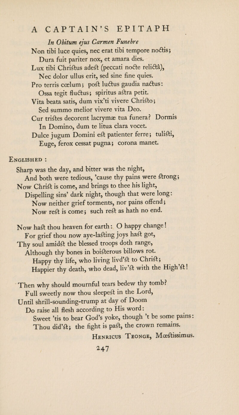 In Obitum ejus Carmen Funebre Non tibi luce quies, nec erat tibi tempore no&is; Dura fuit pariter nox, et amara dies. Lux tibi Chriftus adeft (peccati node relifta), Nec dolor ullus erit, sed sine fine quies. Pro terris ccelum; poft luttus gaudia naftus: Ossa tegit flu&us; spiritus aftra petit. Vita beata satis, dum vix’ti vivere Chrifto; Sed summo melior vivere vita Deo. Cur triples decorent lacrymae tua funera? Dormis In Domino, dum te litua clara vocet. Dulce jugum Domini eft patienter ferre; tulifti, Euge, ferox cessat pugna; corona manet. Englished : Sharp was the day, and bitter was the night, And both were tedious, ’cause thy pains were ftrong; Now Chrift is come, and brings to thee his light, Dispelling sins’ dark night, though that were long: Now neither grief torments, nor pains offend; Now reft is come; such reft as hath no end. Now haft thou heaven for earth: O happy change! For grief thou now aye-lafting joys haft got, Thy soul amidft the blessed troops doth range, Although thy bones in boifterous billows rot. Happy thy life, who living livd’ft to Chrift; Happier thy death, who dead, liv’ft with the High’ft! Then why should mournful tears bedew thy tomb? Full sweetly now thou sleepeft in the Lord, Until shrill-sounding-trump at day of Doom Do raise all flesh according to His word: Sweet ’tis to bear God’s yoke, though ’t be some pains: Thou did’ft; the fight is paft, the crown remains. Henricus Teonge, Mceftissimus.