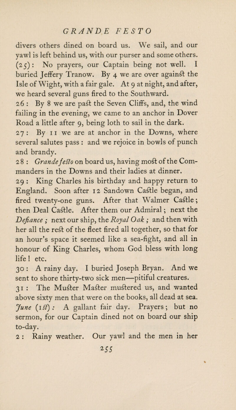 GRANDE FESTO divers others dined on board us. We sail, and our yawl is left behind us, with our purser and some others. (25) : No prayers, our Captain being not well. I buried Jeffery Tranow. By 4 we are over against the Isle of Wight, with a fair gale. At 9 at night, and after, we heard several guns fired to the Southward. 26: By 8 we are pa£t the Seven Cliffs, and, the wind failing in the evening, we came to an anchor in Dover Road a little after 9, being loth to sail in the dark. 27 : By 11 we are at anchor in the Downs, where several salutes pass : and we rejoice in bowls of punch and brandy. 2 8 : Grande fetto on board us, having mo£t of the Com¬ manders in the Downs and their ladies at dinner. 29 : King Charles his birthday and happy return to England. Soon after 12 Sandown Cattle began, and fired twenty-one guns. After that Walmer Cattle; then Deal Cattle. After them our Admiral; next the Defiance ; next our ship, the Royal Oak ; and then with her all the re£f of the fleet fired all together, so that for an hour’s space it seemed like a sea-fight, and all in honour of King Charles, whom God bless with long life 1 etc. 30 : A rainy day. I buried Joseph Bryan. And we sent to shore thirty-two sick men—pitiful creatures. 31 : The Muster Master mustered us, and wanted above sixty men that were on the books, all dead at sea. June (ii?) : A gallant fair day. Prayers; but no sermon, for our Captain dined not on board our ship to-day. 2 : Rainy weather. Our yawl and the men in her