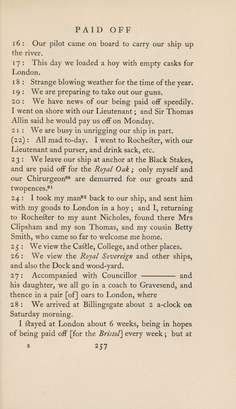 PAID OFF 16 : Our pilot came on board to carry our ship up the river. 17 : This day we loaded a hoy with empty casks for London. i 8 : Strange blowing weather for the time of the year. 19 : We are preparing to take out our guns. 20 : We have news of our being paid off speedily. 1 went on shore with our Lieutenant; and Sir Thomas Allin said he would pay us off on Monday. 2 i : We are busy in unrigging our ship in part. (22) : All mad to-day. I went to Rochester, with our Lieutenant and purser, and drink sack, etc. 23 : We leave our ship at anchor at the Black Stakes, and are paid off for the Royal Oak ; only myself and our Chirurgeon90 are demurred for our groats and twopences.91 24 : I took my man92 back to our ship, and sent him with my goods to London in a hoy; and I, returning to Rochester to my aunt Nicholes, found there Mrs Clipsham and my son Thomas, and my cousin Betty Smith, who came so far to welcome me home. 25 : We view the Cattle, College, and other places. 26 : We view the Royal Sovereign and other ships, and also the Dock and wood-yard. 27 : Accompanied with Councillor —- and his daughter, we all go in a coach to Gravesend, and thence in a pair [of] oars to London, where 28 : We arrived at Billingsgate about 2 a-clock on Saturday morning. I stayed at London about 6 weeks, being in hopes of being paid off [for the Bristol] every week ; but at