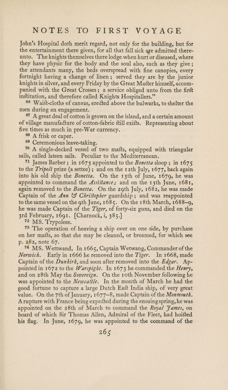 John’s Hospital doth merit regard, not only for the building, but for the entertainment there given, for all that fall sick are admitted there¬ unto. The knights themselves there lodge when hurt or diseased, where they have physic for the body and the soul also, such as they give ; the attendants many, the beds overspread with fine canopies, every fortnight having a change of linen ; served they are by the junior knights in silver, and every Friday by the Great Master himself, accom¬ panied with the Great Crosses; a service obliged unto from the firft institution, and therefore called Knights Hospitallers.” 66 WaiSt-cloths of canvas, ere died above the bulwarks, to shelter the men during an engagement. 67 A great deal of cotton is grown on the island, and a certain amount of village manufadlure of cotton-fabric Still exists. Representing about five times as much in pre-War currency. 68 A frisk or caper. 69 Ceremonious leave-taking. 70 A single-decked vessel of two maSts, equipped with triangular sails, called lateen sails. Peculiar to the Mediterranean. 71 James Barber ; in 1673 appointed to the Bonetta sloop ; in 1675 to the Tripoli prize (a settee) ; and on the 12th July, 1677, back again into his old ship the Bonetta. On the 13th of June, 1679, he was appointed to command the Assistance; and on the 13th June, 1681, again removed to the Bonetta. On the 29th July, 1682, he was made Captain of the Ann & Christopher guardship ; and was reappointed to the same vessel on the 9th June, 1685. On the 18th March, 1688-9, he was made Captain of the Tiger, of forty-six guns, and died on the 3rd February, 1691. [Charnock, i, 385.] 72 MS. Trypolees. 73 The operation of heaving a ship over on one side, by purchase on her mafts, so that she may be cleaned, or breamed, for which see p. 282, note 67. 74 MS. Wettwand. In 1665, Captain Wetwang, Commander of the Norwich. Early in 1666 he removed into the Tiger. In 1668, made Captain of the Dunkirk, and soon after removed into the Edgar. Ap¬ pointed in 1672 to the Warspight. In 1673 he commanded the Henry, and on 28th May the Sovereign. On the 10th November following he was appointed to the Newcastle. In the month of March he had the good fortune to capture a large Dutch Ea£t India ship, of very great value. On the 7th of January, 1677—8, made Captain of the Monmouth. A rupture with France being expected during the ensuing spring, he was appointed on the 28th of March to command the Royal James, on board of which Sir Thomas Allen, Admiral of the Fleet, had hoisted his flag. In June, 1679, he was appointed to the command of the