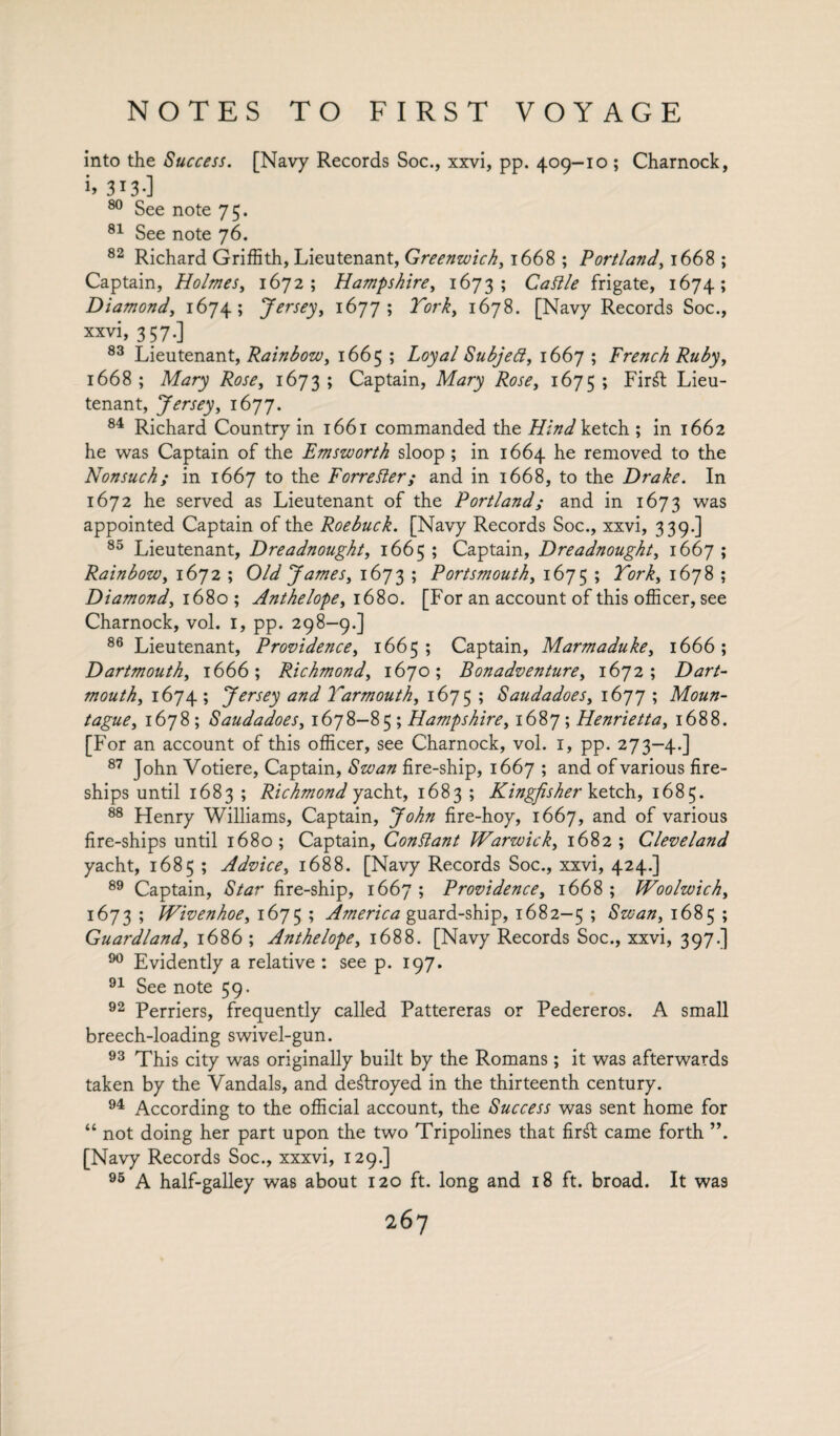 into the Success. [Navy Records Soc., xxvi, pp. 409-10 ; Charnock, >» 313-] 80 See note 75. 81 See note 76. 82 Richard Griffith, Lieutenant, Greenwich, 1668 ; Portland, 1668 ; Captain, Holmes, 1672; Hampshire, 1673; frigate, 1674; Diamond, 1674; Jersey, 1677; Lhri, 1678. [Navy Records Soc., xxvi, 357.] 83 Lieutenant, Rainbow, 1665 ; Subjeft, 1667 ; French Ruby, 1668 ; Afory 1673 ; Captain, Afory 1675 ; Firft Lieu¬ tenant, Jersey, 1677. 84 Richard Country in 1661 commanded the TAW ketch ; in 1662 he was Captain of the Emsworth sloop ; in 1664 he removed to the Nonsuch; in 1667 to the Forrester; and in 1668, to the Drake. In 1672 he served as Lieutenant of the Portland; and in 1673 was appointed Captain of the Roebuck. [Navy Records Soc., xxvi, 339.] 85 Lieutenant, Dreadnought, 1665; Captain, Dreadnought, 1667; Rainbow, 1672 ; Old James, 1673; Portsmouth, 1675; Lhri, 1678 ; Diamond, 1680 ; Anthelope, 1680. [For an account of this officer, see Charnock, vol. 1, pp. 298-9.] 86 Lieutenant, Providence, 1665; Captain, Marmaduke, 1666; Dartmouth, 1666; Richmond, 1670; Bonadventure, 1672; Dart¬ mouth, 1674 ; Jersey and Yarmouth, 1675 ; Saudadoes, 1677 ; Moun- tague, 1678 ; Saudadoes, 1678-85 ; Hampshire, 1687 ; Henrietta, 1688. [For an account of this officer, see Charnock, vol. 1, pp. 273-4.] 87 John Votiere, Captain, fire-ship, 1667 ; and of various fire¬ ships until 1683 ; Richmond yacht, 1683 ; Kingfisher ketch, 1685. 88 Henry Williams, Captain, John fire-hoy, 1667, and of various fire-ships until 1680; Captain, Conflant Warwick, 1682; Cleveland yacht, 1685 ; Advice, 1688. [Navy Records Soc., xxvi, 424.] 89 Captain, Star fire-ship, 1667; Providence, 1668; Woolwich, 1673 ; Wivenhoe, 1675 ; America guard-ship, 1682—5 ; Swan, 1685 ; Guardland, 1686; Anthelope, 1688. [Navy Records Soc., xxvi, 397.] 90 Evidently a relative : see p. 197. 91 See note 59. 92 Perriers, frequently called Pattereras or Pedereros. A small breech-loading swivel-gun. 93 This city was originally built by the Romans; it was afterwards taken by the Vandals, and destroyed in the thirteenth century. 94 According to the official account, the Success was sent home for “ not doing her part upon the two Tripolines that firft came forth ”. [Navy Records Soc., xxxvi, 129.] 95 A half-galley was about 120 ft. long and 18 ft. broad. It was